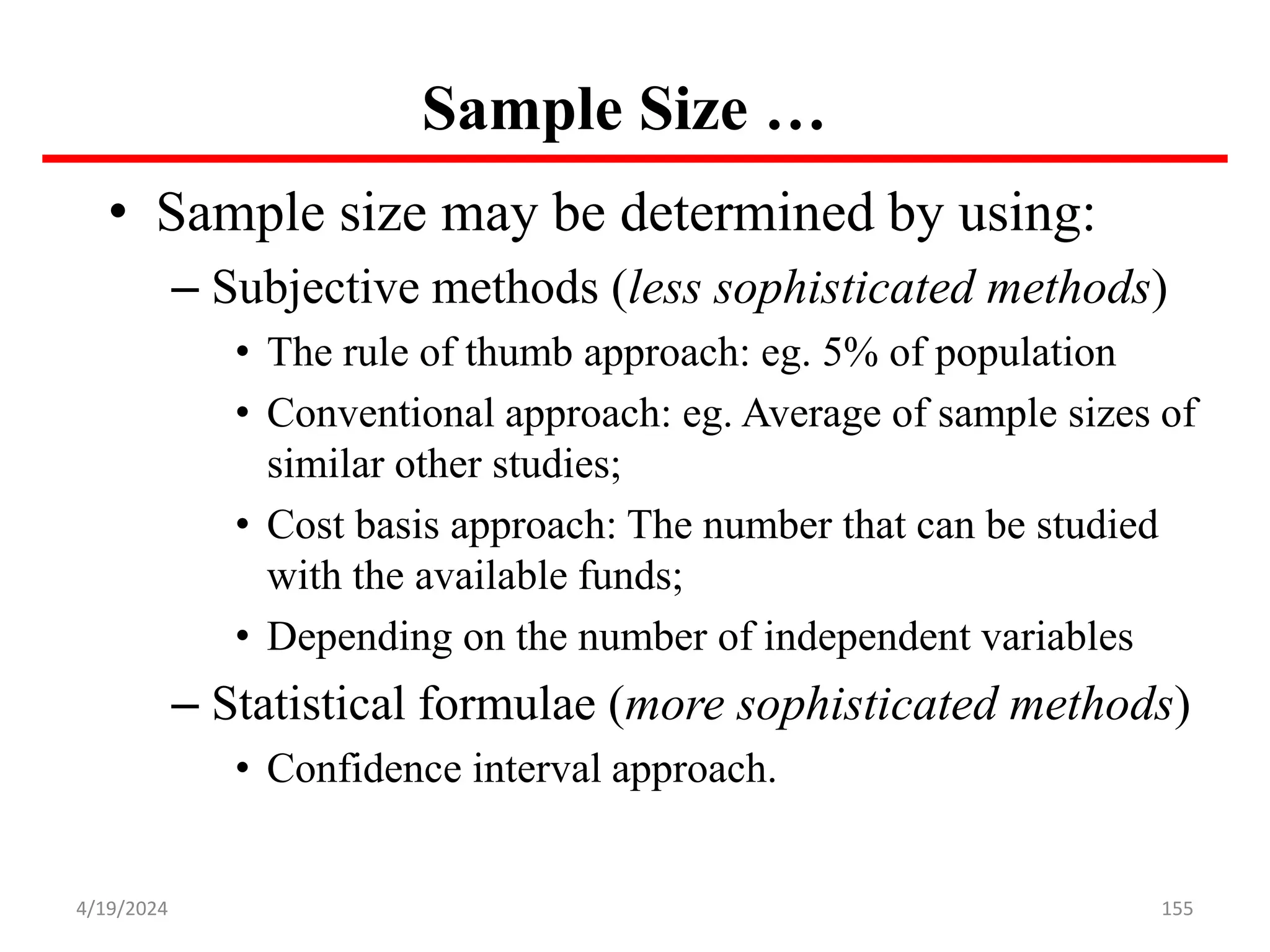 Sample Size …
• Sample size may be determined by using:
– Subjective methods (less sophisticated methods)
• The rule of thumb approach: eg. 5% of population
• Conventional approach: eg. Average of sample sizes of
similar other studies;
• Cost basis approach: The number that can be studied
with the available funds;
• Depending on the number of independent variables
– Statistical formulae (more sophisticated methods)
• Confidence interval approach.
155
4/19/2024
 