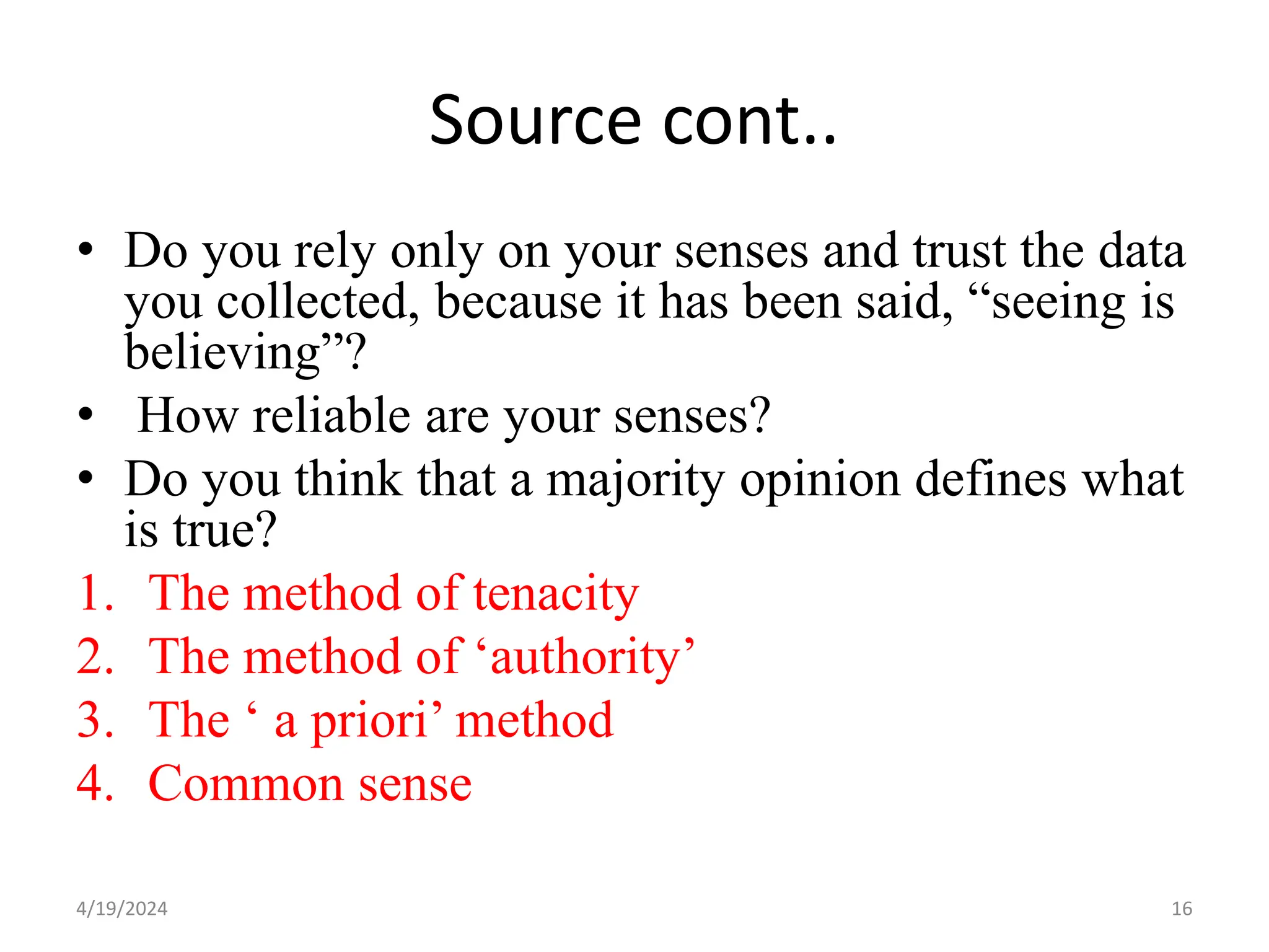 Source cont..
• Do you rely only on your senses and trust the data
you collected, because it has been said, “seeing is
believing”?
• How reliable are your senses?
• Do you think that a majority opinion defines what
is true?
1. The method of tenacity
2. The method of ‘authority’
3. The ‘ a priori’ method
4. Common sense
16
4/19/2024
 