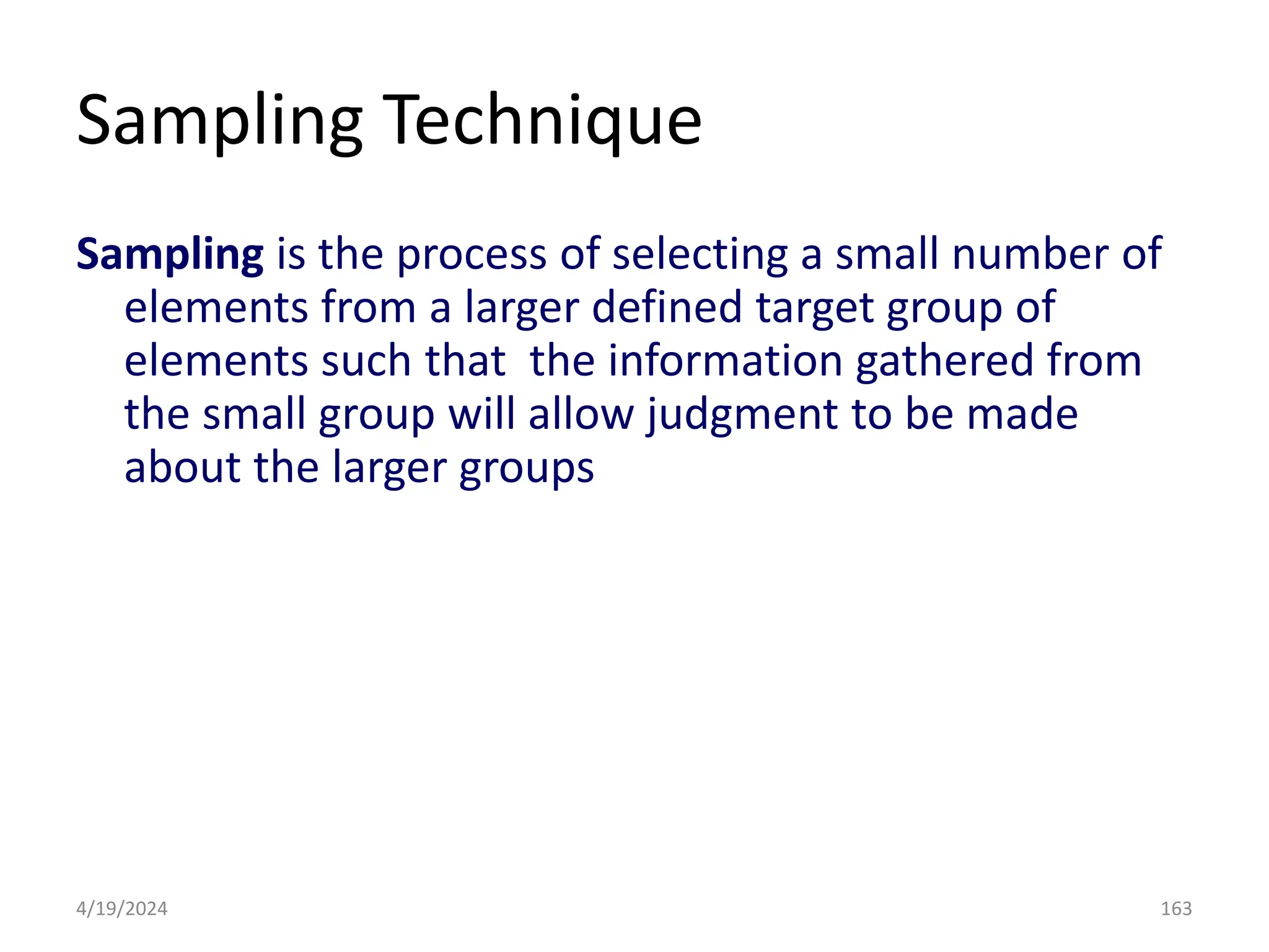 Sampling Technique
Sampling is the process of selecting a small number of
elements from a larger defined target group of
elements such that the information gathered from
the small group will allow judgment to be made
about the larger groups
163
4/19/2024
 