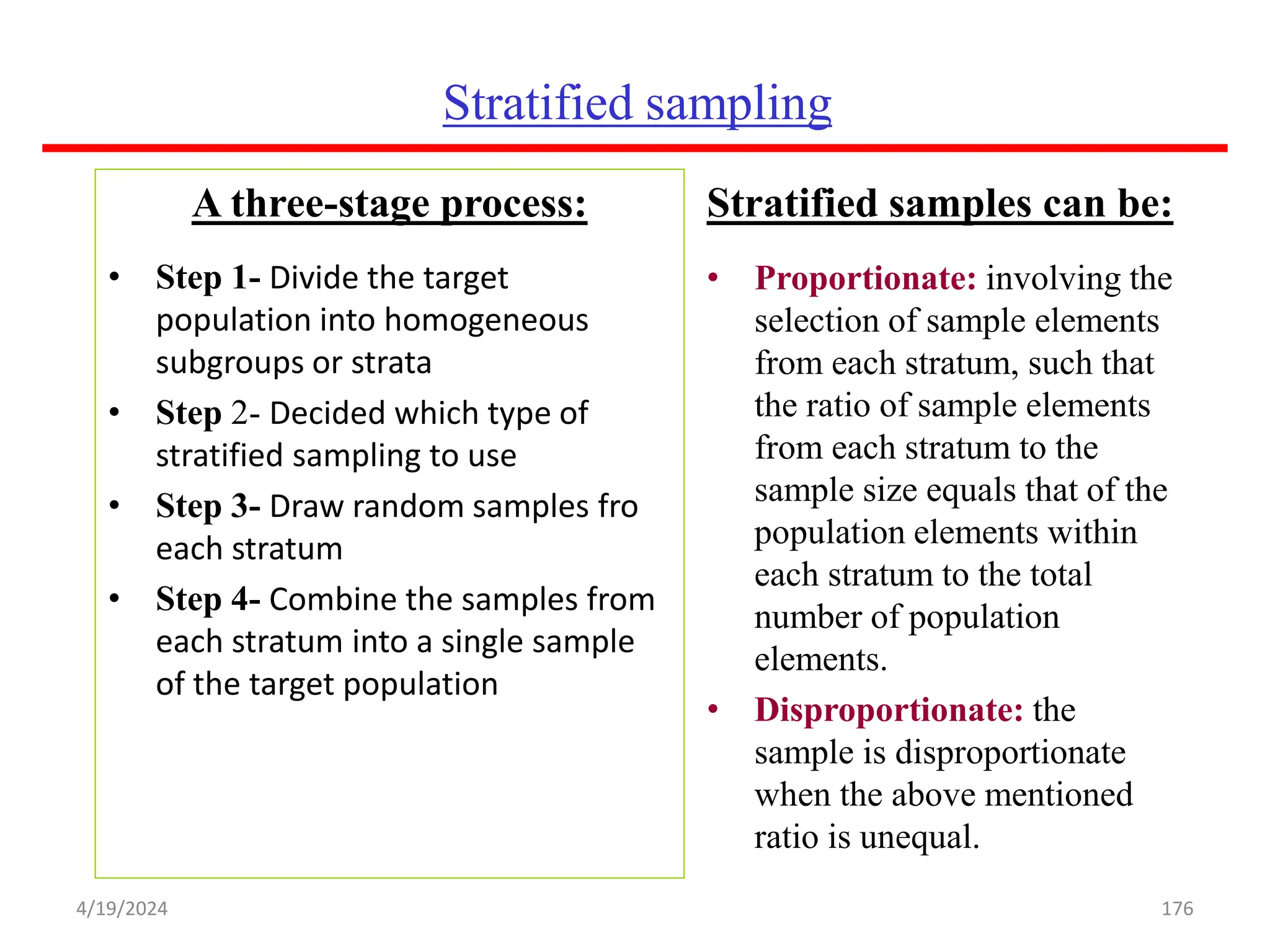 Stratified sampling
A three-stage process:
• Step 1- Divide the target
population into homogeneous
subgroups or strata
• Step 2- Decided which type of
stratified sampling to use
• Step 3- Draw random samples fro
each stratum
• Step 4- Combine the samples from
each stratum into a single sample
of the target population
Stratified samples can be:
• Proportionate: involving the
selection of sample elements
from each stratum, such that
the ratio of sample elements
from each stratum to the
sample size equals that of the
population elements within
each stratum to the total
number of population
elements.
• Disproportionate: the
sample is disproportionate
when the above mentioned
ratio is unequal.
176
4/19/2024
 