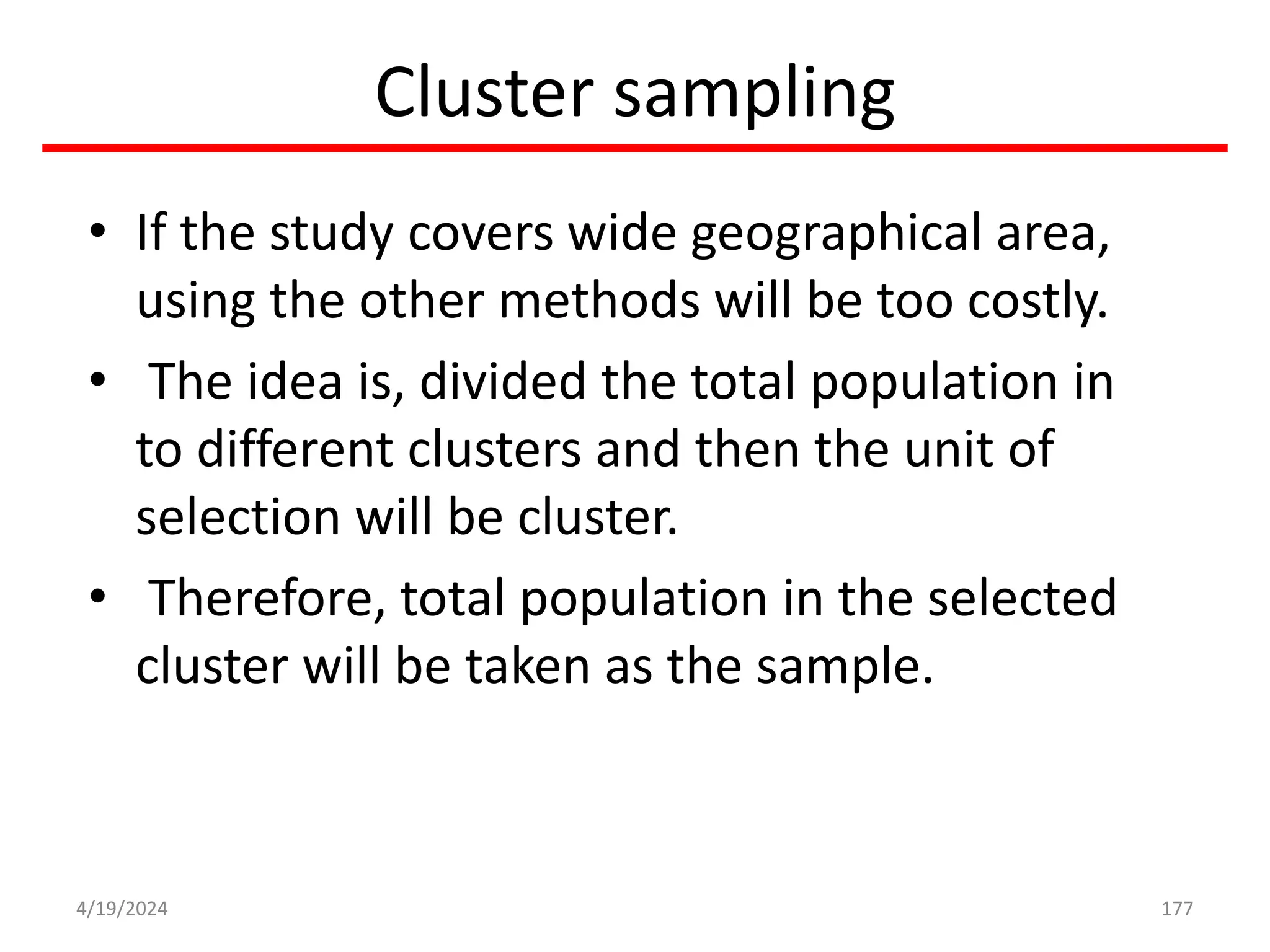 Cluster sampling
• If the study covers wide geographical area,
using the other methods will be too costly.
• The idea is, divided the total population in
to different clusters and then the unit of
selection will be cluster.
• Therefore, total population in the selected
cluster will be taken as the sample.
177
4/19/2024
 