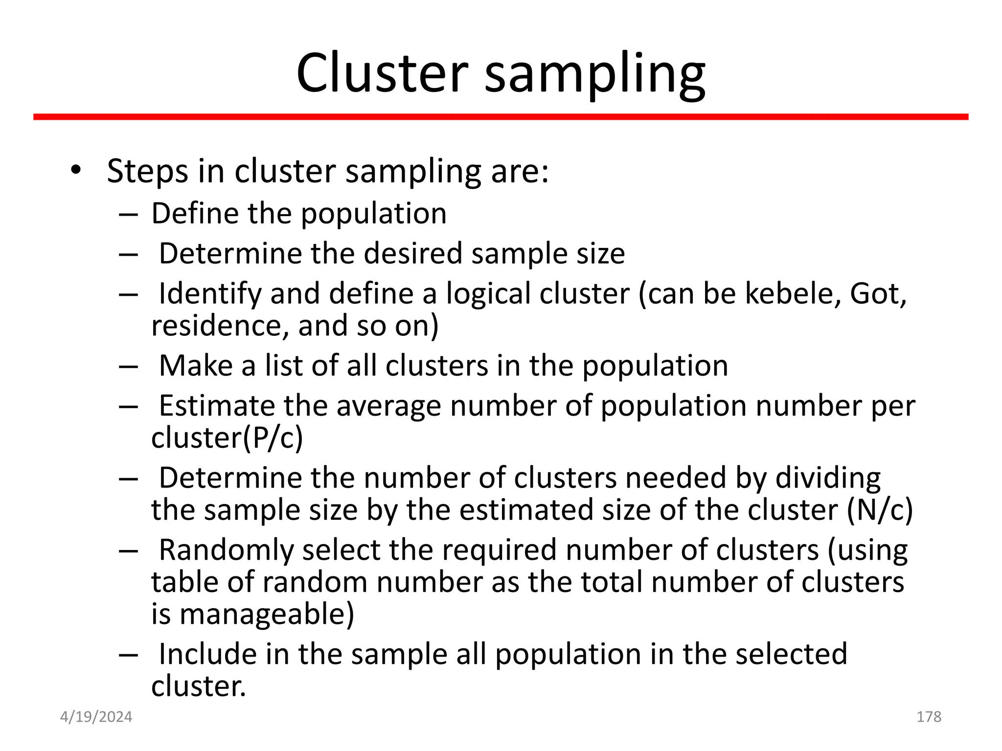 Cluster sampling
• Steps in cluster sampling are:
– Define the population
– Determine the desired sample size
– Identify and define a logical cluster (can be kebele, Got,
residence, and so on)
– Make a list of all clusters in the population
– Estimate the average number of population number per
cluster(P/c)
– Determine the number of clusters needed by dividing
the sample size by the estimated size of the cluster (N/c)
– Randomly select the required number of clusters (using
table of random number as the total number of clusters
is manageable)
– Include in the sample all population in the selected
cluster.
178
4/19/2024
 