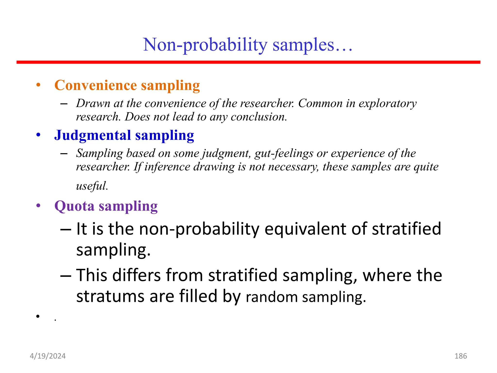 Non-probability samples…
• Convenience sampling
– Drawn at the convenience of the researcher. Common in exploratory
research. Does not lead to any conclusion.
• Judgmental sampling
– Sampling based on some judgment, gut-feelings or experience of the
researcher. If inference drawing is not necessary, these samples are quite
useful.
• Quota sampling
– It is the non-probability equivalent of stratified
sampling.
– This differs from stratified sampling, where the
stratums are filled by random sampling.
• .
186
4/19/2024
 