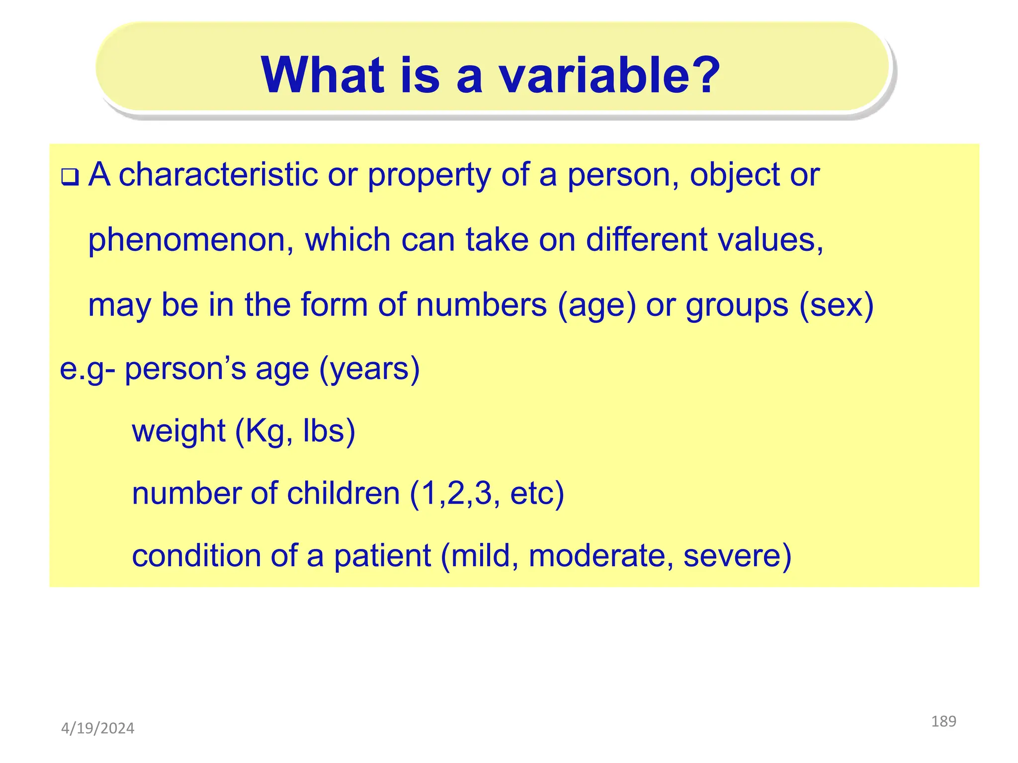 189
What is a variable?
 A characteristic or property of a person, object or
phenomenon, which can take on different values,
may be in the form of numbers (age) or groups (sex)
e.g- person’s age (years)
weight (Kg, lbs)
number of children (1,2,3, etc)
condition of a patient (mild, moderate, severe)
4/19/2024
 
