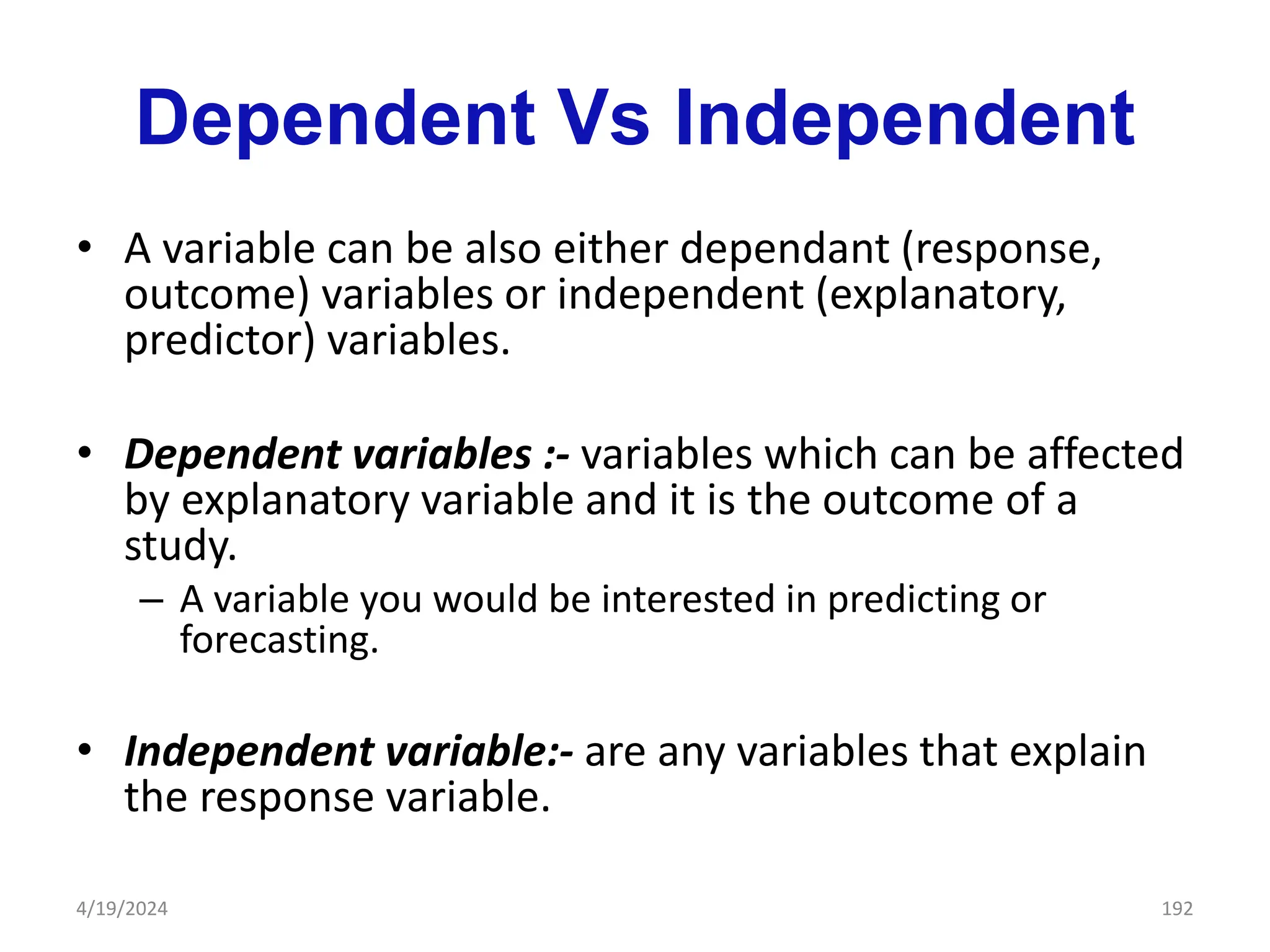 Dependent Vs Independent
• A variable can be also either dependant (response,
outcome) variables or independent (explanatory,
predictor) variables.
• Dependent variables :- variables which can be affected
by explanatory variable and it is the outcome of a
study.
– A variable you would be interested in predicting or
forecasting.
• Independent variable:- are any variables that explain
the response variable.
192
4/19/2024
 