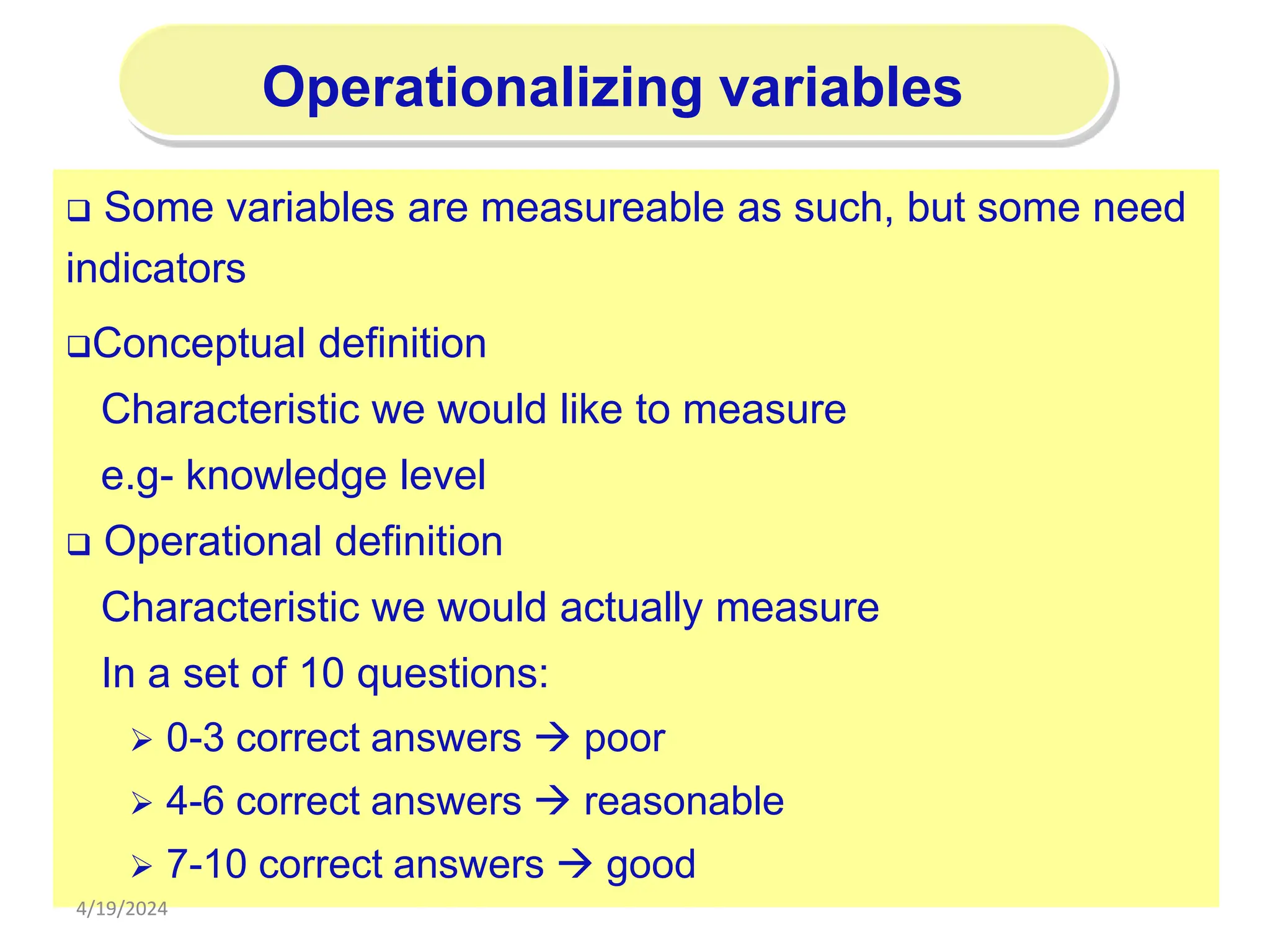 196
Operationalizing variables
 Some variables are measureable as such, but some need
indicators
Conceptual definition
Characteristic we would like to measure
e.g- knowledge level
 Operational definition
Characteristic we would actually measure
In a set of 10 questions:
 0-3 correct answers  poor
 4-6 correct answers  reasonable
 7-10 correct answers  good
4/19/2024
 