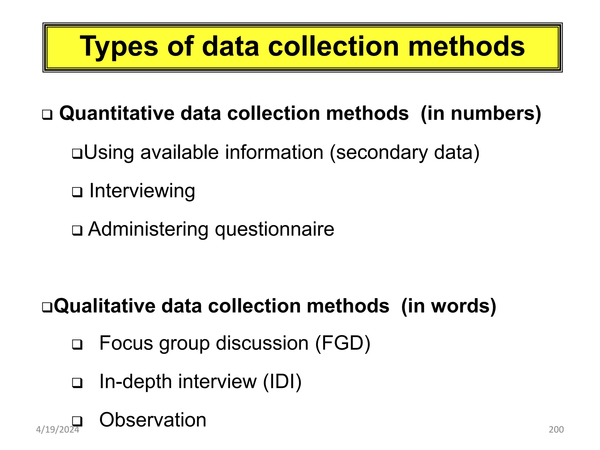 200
Types of data collection methods
 Quantitative data collection methods (in numbers)
Using available information (secondary data)
 Interviewing
 Administering questionnaire
Qualitative data collection methods (in words)
 Focus group discussion (FGD)
 In-depth interview (IDI)
 Observation
4/19/2024
 