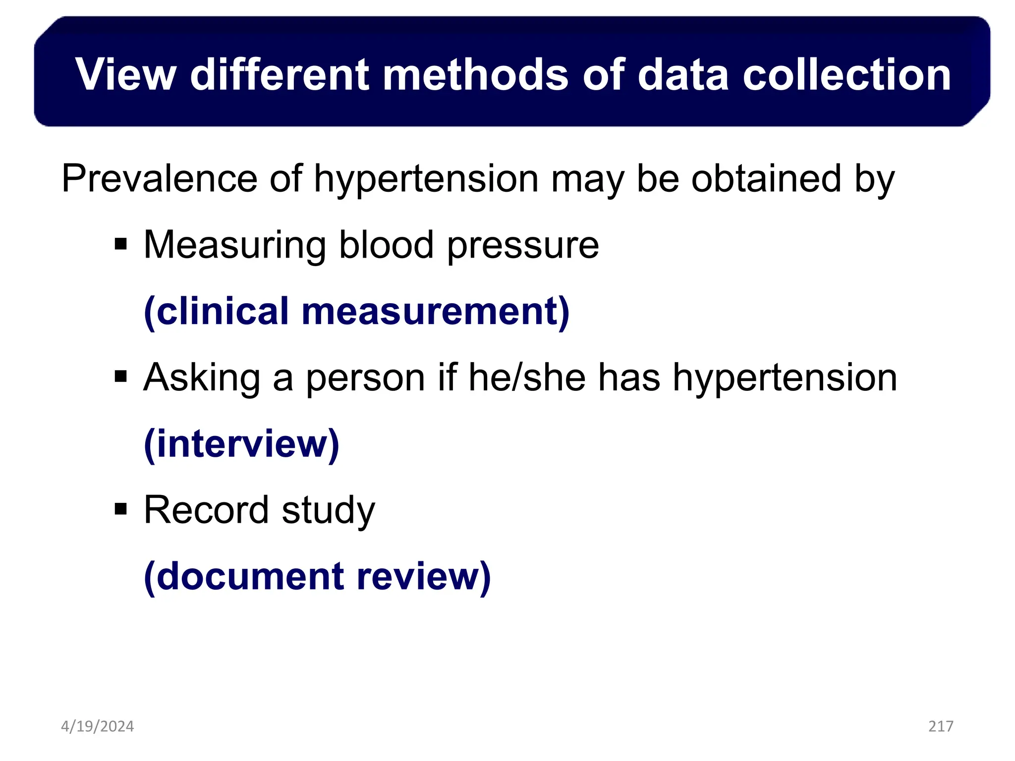 217
View different methods of data collection
Prevalence of hypertension may be obtained by
 Measuring blood pressure
(clinical measurement)
 Asking a person if he/she has hypertension
(interview)
 Record study
(document review)
4/19/2024
 