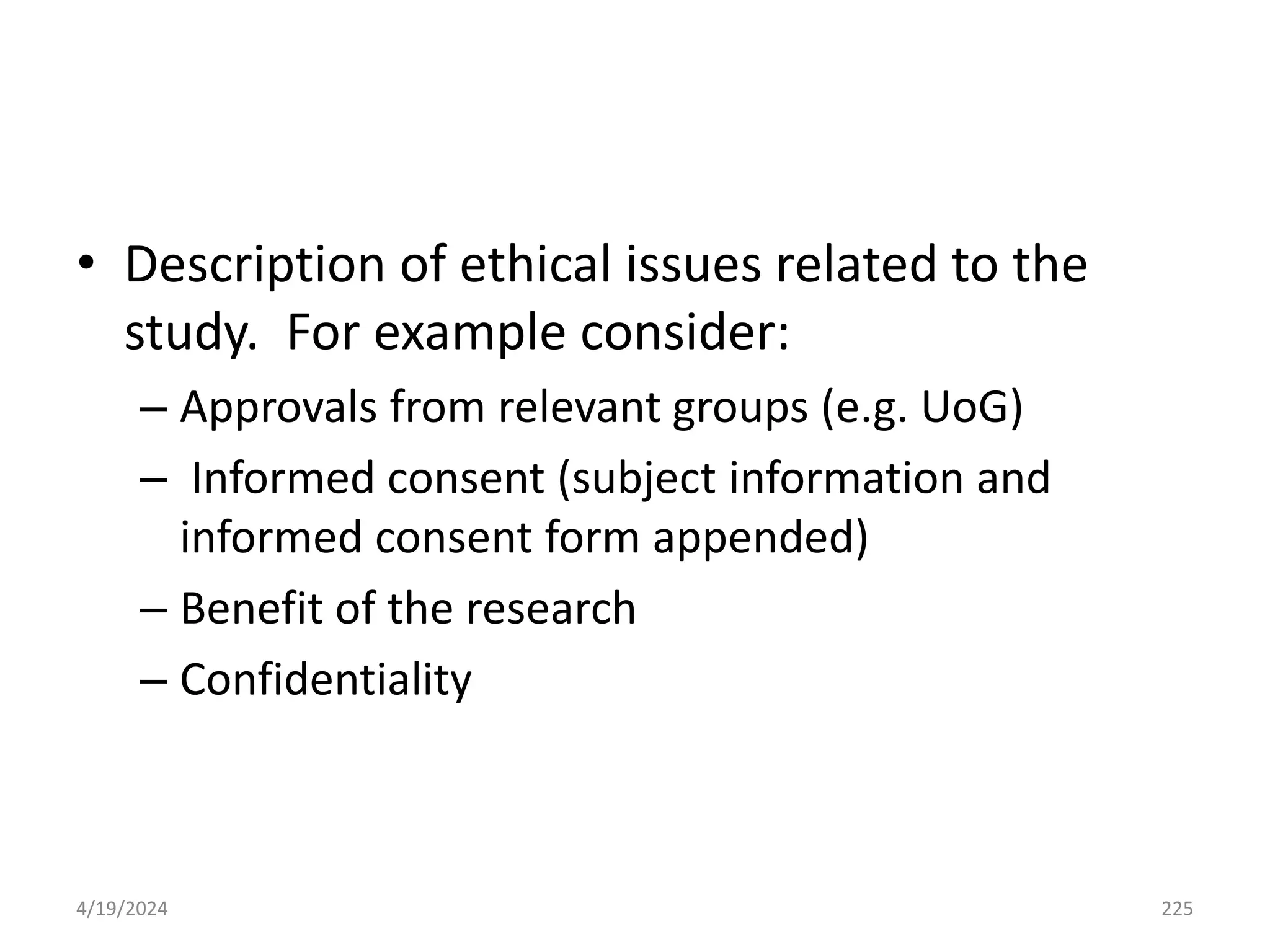• Description of ethical issues related to the
study. For example consider:
– Approvals from relevant groups (e.g. UoG)
– Informed consent (subject information and
informed consent form appended)
– Benefit of the research
– Confidentiality
225
4/19/2024
 