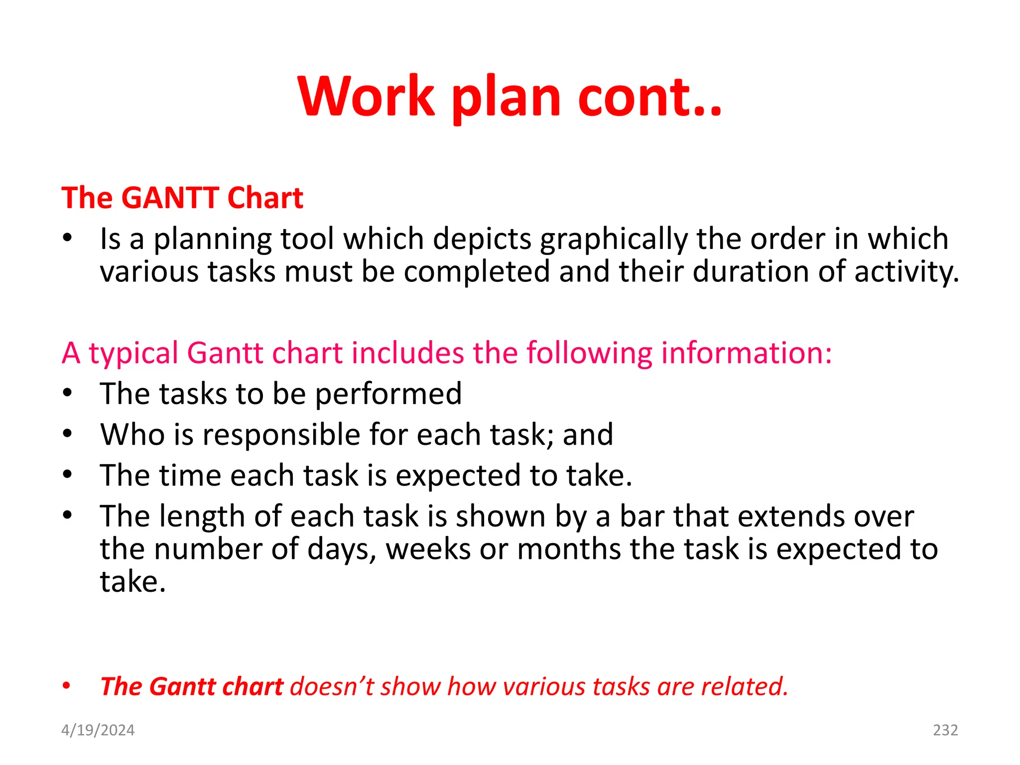 Work plan cont..
The GANTT Chart
• Is a planning tool which depicts graphically the order in which
various tasks must be completed and their duration of activity.
A typical Gantt chart includes the following information:
• The tasks to be performed
• Who is responsible for each task; and
• The time each task is expected to take.
• The length of each task is shown by a bar that extends over
the number of days, weeks or months the task is expected to
take.
• The Gantt chart doesn’t show how various tasks are related.
232
4/19/2024
 