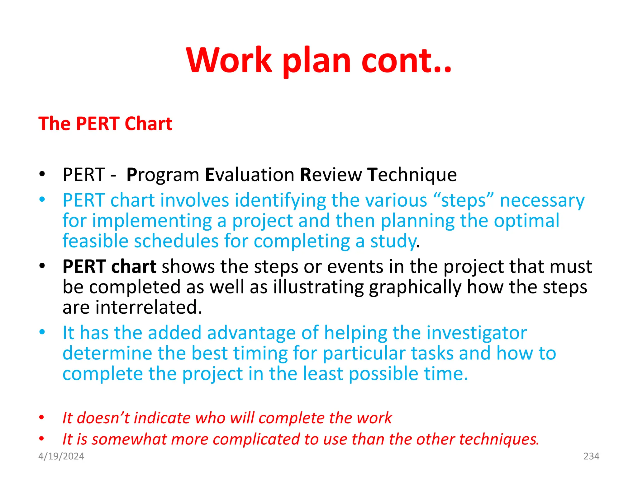 Work plan cont..
The PERT Chart
• PERT - Program Evaluation Review Technique
• PERT chart involves identifying the various “steps” necessary
for implementing a project and then planning the optimal
feasible schedules for completing a study.
• PERT chart shows the steps or events in the project that must
be completed as well as illustrating graphically how the steps
are interrelated.
• It has the added advantage of helping the investigator
determine the best timing for particular tasks and how to
complete the project in the least possible time.
• It doesn’t indicate who will complete the work
• It is somewhat more complicated to use than the other techniques.
234
4/19/2024
 