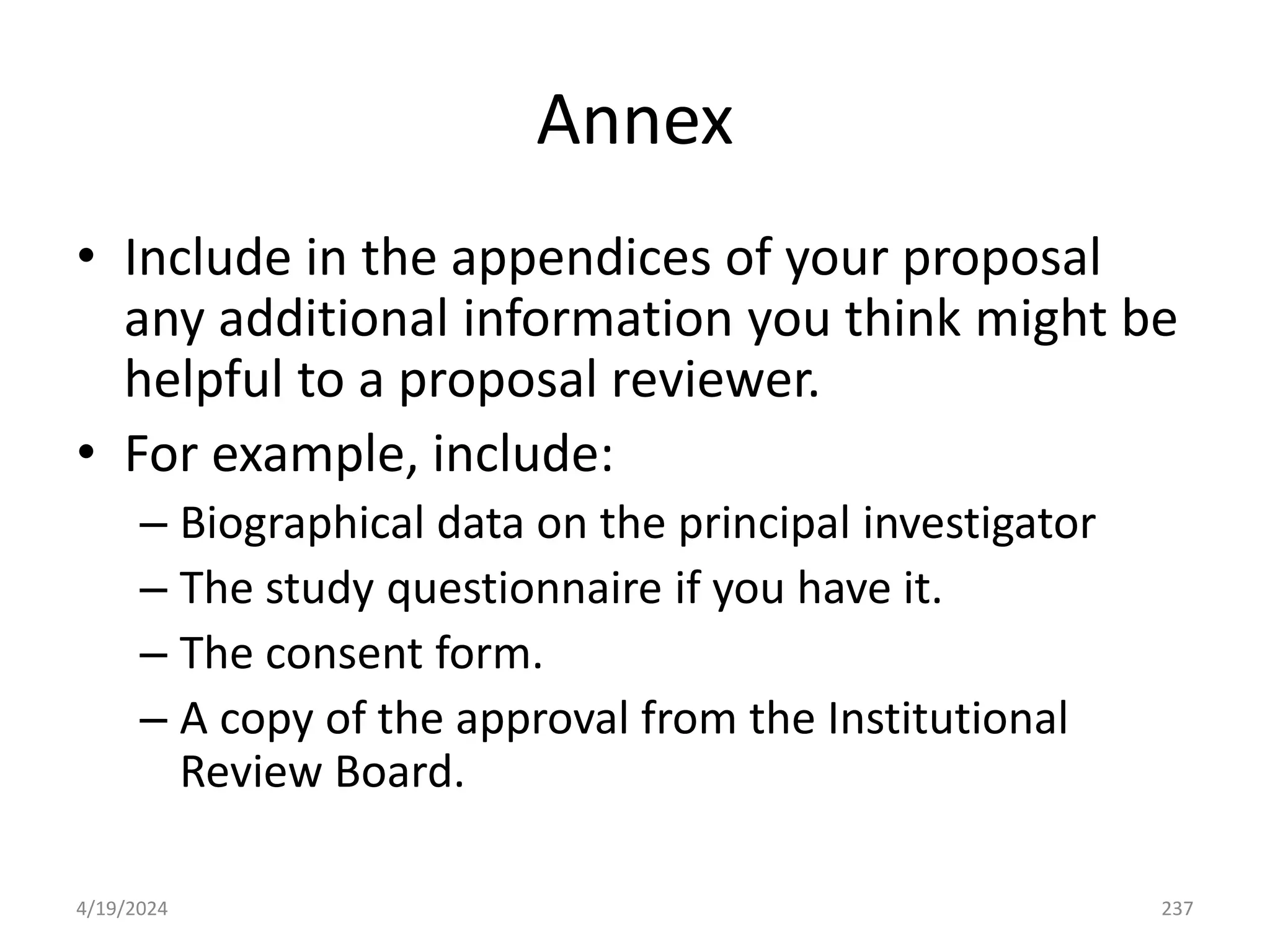 Annex
• Include in the appendices of your proposal
any additional information you think might be
helpful to a proposal reviewer.
• For example, include:
– Biographical data on the principal investigator
– The study questionnaire if you have it.
– The consent form.
– A copy of the approval from the Institutional
Review Board.
237
4/19/2024
 