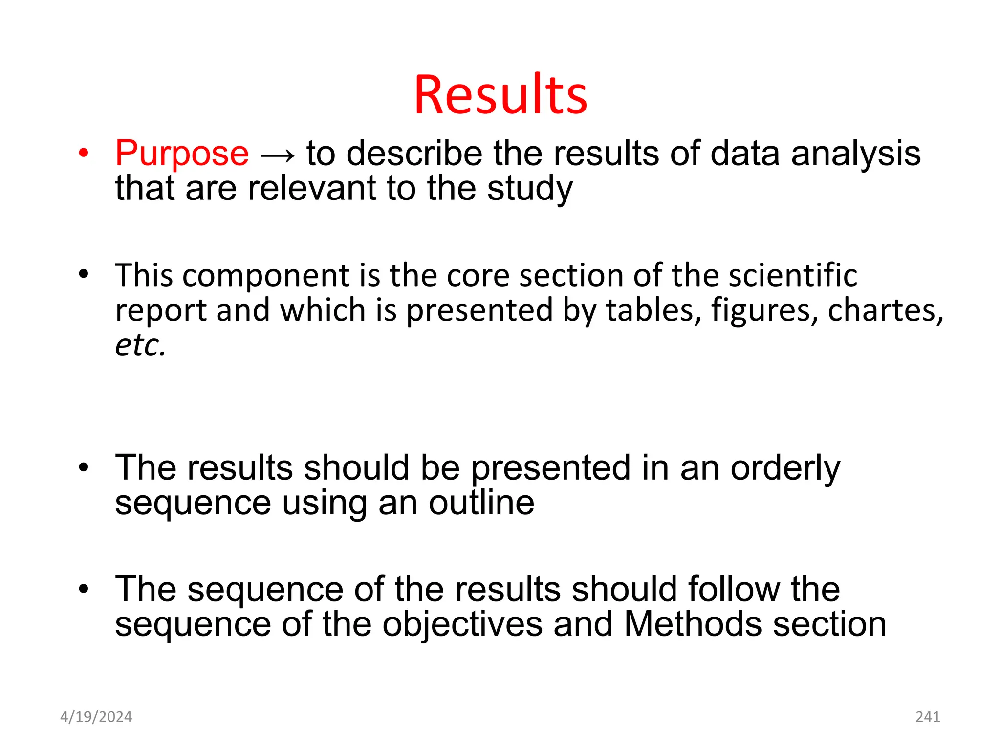 Results
• Purpose → to describe the results of data analysis
that are relevant to the study
• This component is the core section of the scientific
report and which is presented by tables, figures, chartes,
etc.
• The results should be presented in an orderly
sequence using an outline
• The sequence of the results should follow the
sequence of the objectives and Methods section
241
4/19/2024
 