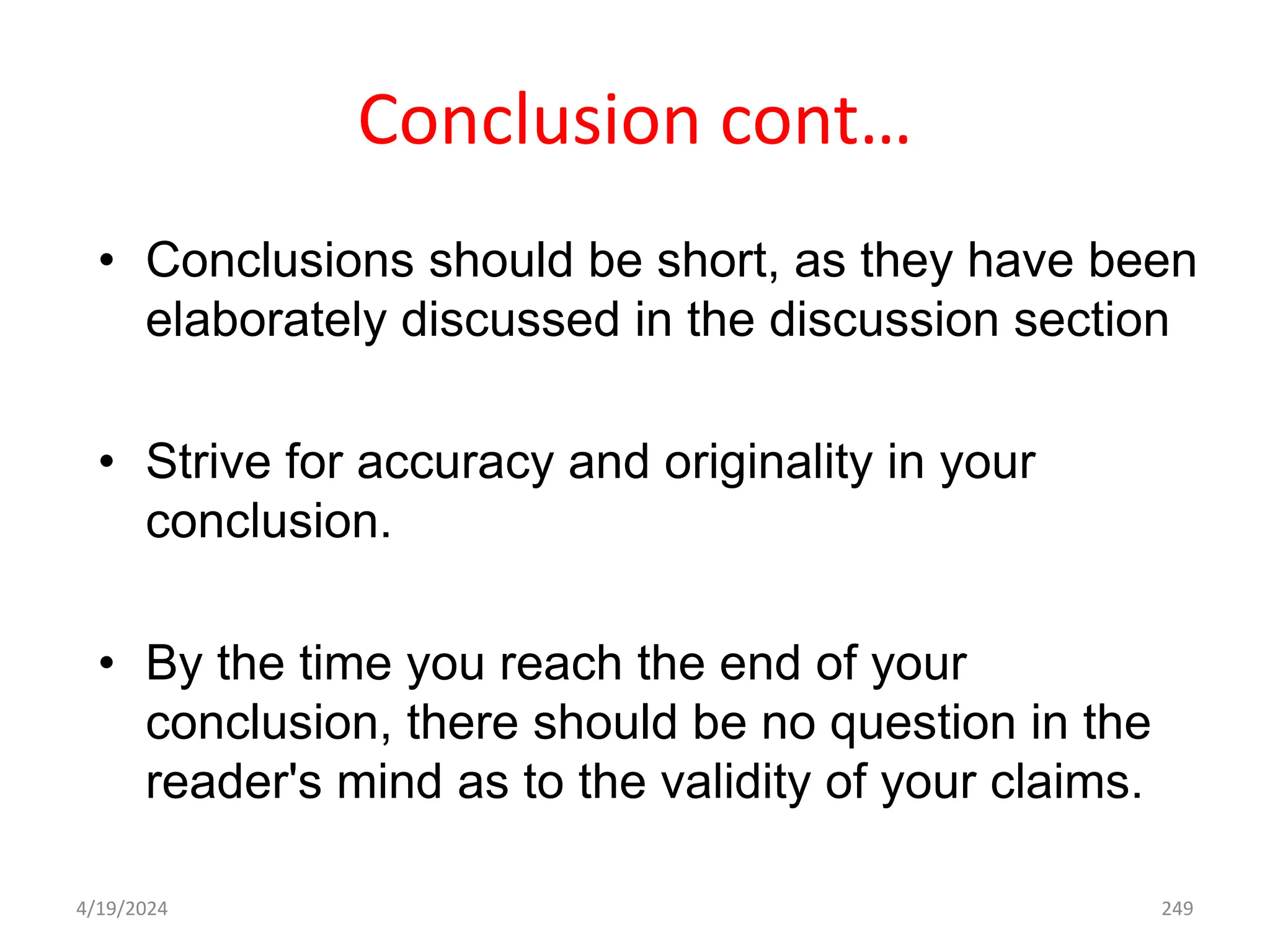 Conclusion cont…
• Conclusions should be short, as they have been
elaborately discussed in the discussion section
• Strive for accuracy and originality in your
conclusion.
• By the time you reach the end of your
conclusion, there should be no question in the
reader's mind as to the validity of your claims.
249
4/19/2024
 