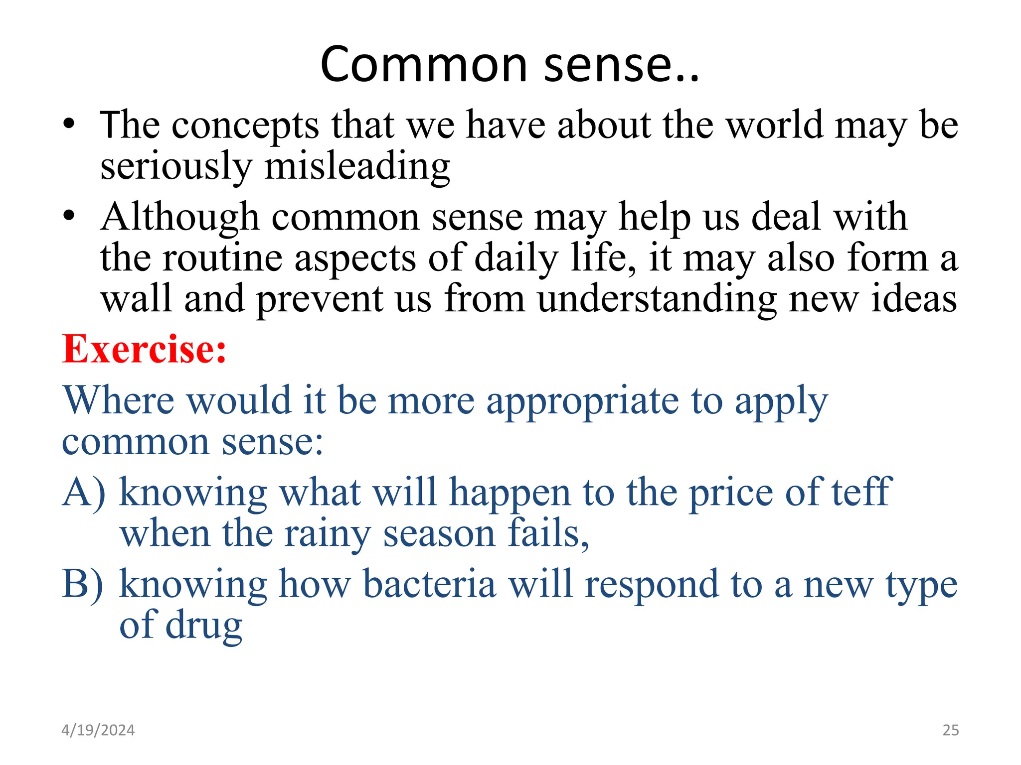 Common sense..
• The concepts that we have about the world may be
seriously misleading
• Although common sense may help us deal with
the routine aspects of daily life, it may also form a
wall and prevent us from understanding new ideas
Exercise:
Where would it be more appropriate to apply
common sense:
A) knowing what will happen to the price of teff
when the rainy season fails,
B) knowing how bacteria will respond to a new type
of drug
25
4/19/2024
 