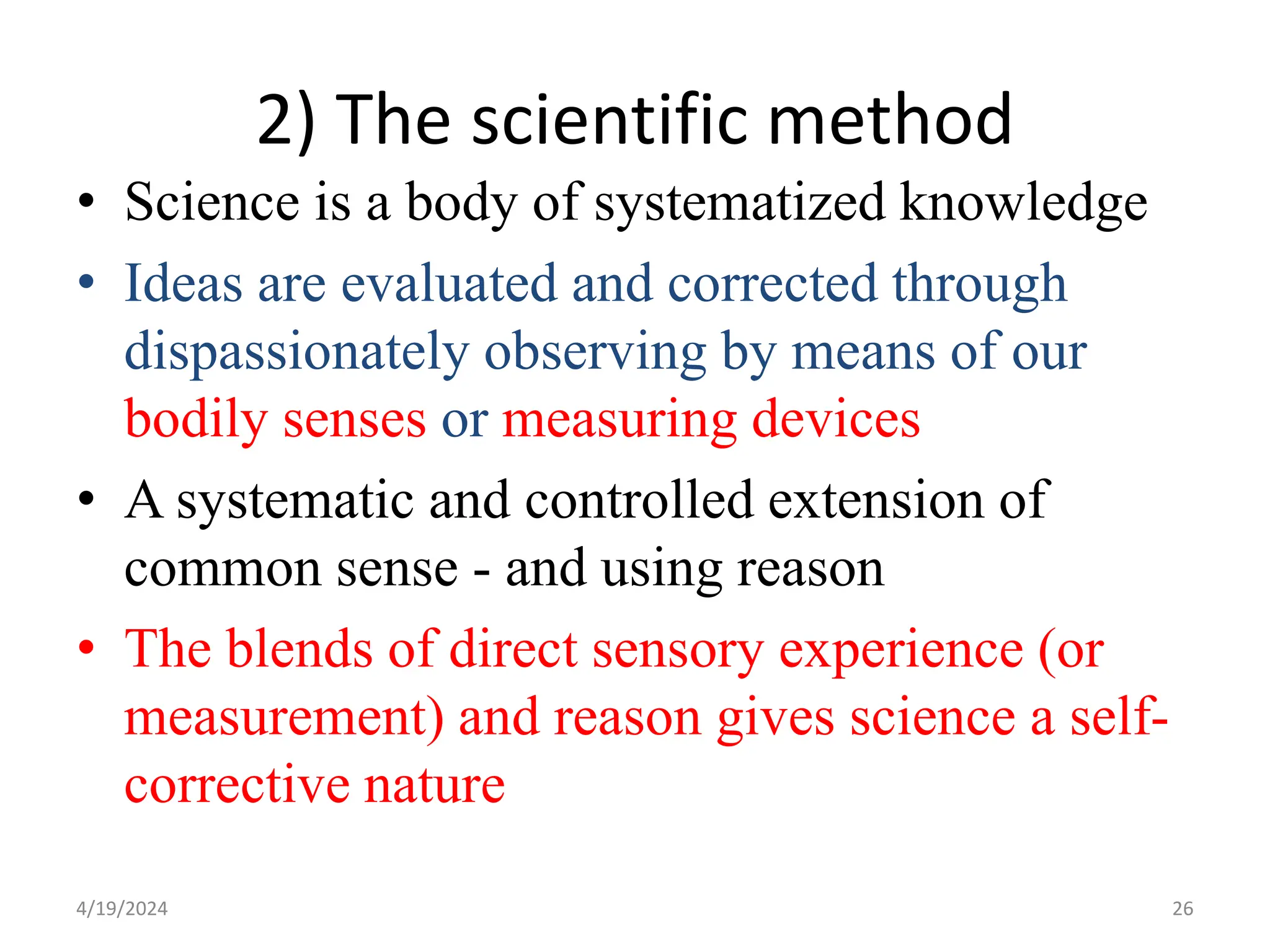 2) The scientific method
• Science is a body of systematized knowledge
• Ideas are evaluated and corrected through
dispassionately observing by means of our
bodily senses or measuring devices
• A systematic and controlled extension of
common sense - and using reason
• The blends of direct sensory experience (or
measurement) and reason gives science a self-
corrective nature
26
4/19/2024
 