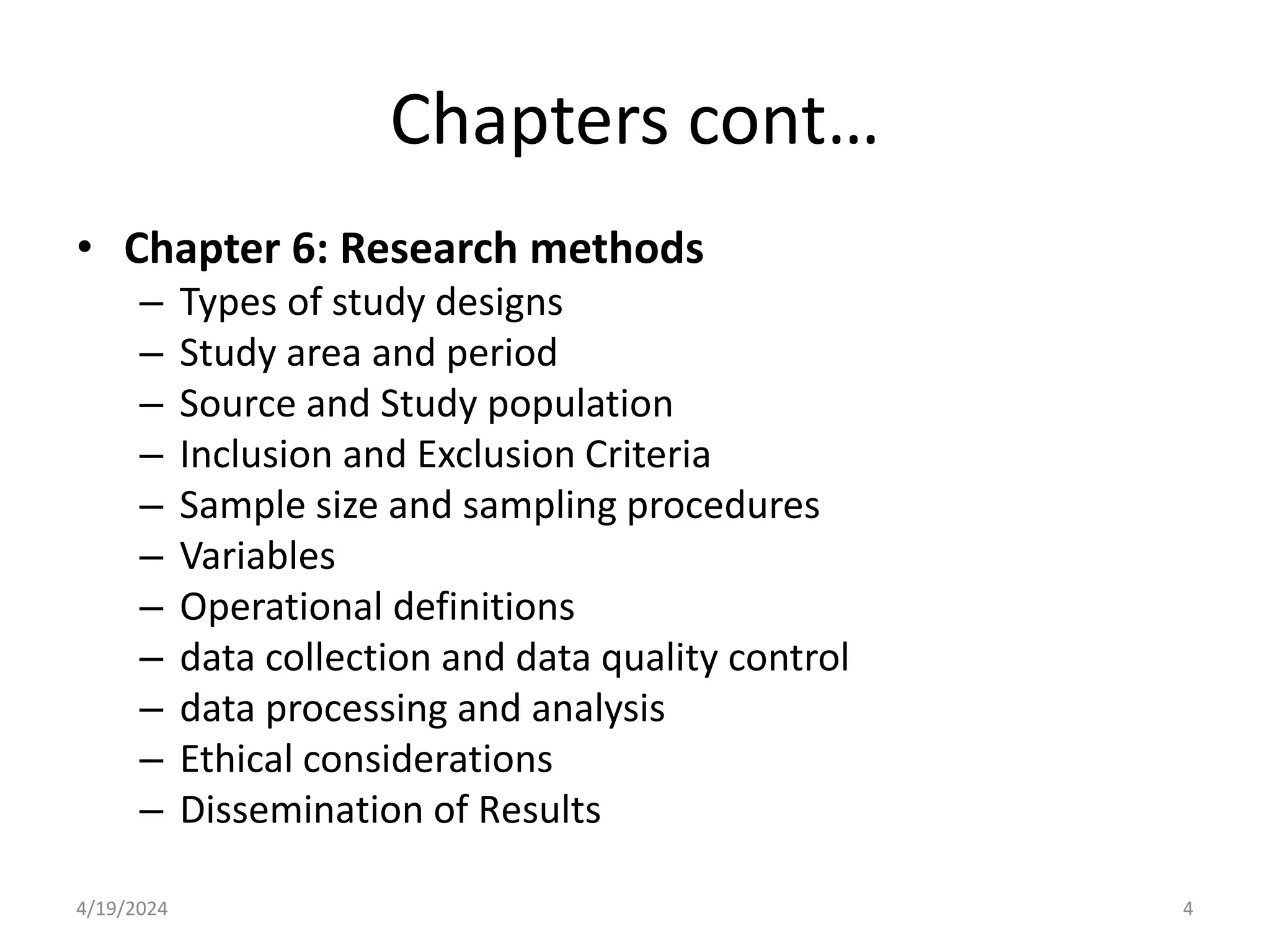 Chapters cont…
• Chapter 6: Research methods
– Types of study designs
– Study area and period
– Source and Study population
– Inclusion and Exclusion Criteria
– Sample size and sampling procedures
– Variables
– Operational definitions
– data collection and data quality control
– data processing and analysis
– Ethical considerations
– Dissemination of Results
4
4/19/2024
 