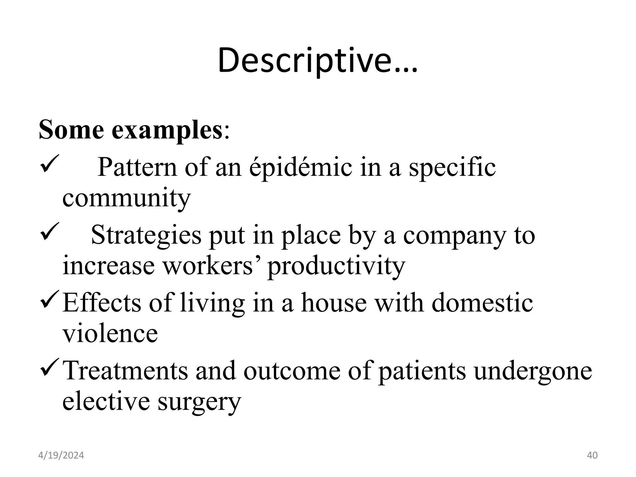 Descriptive…
Some examples:
 Pattern of an épidémic in a specific
community
 Strategies put in place by a company to
increase workers’ productivity
Effects of living in a house with domestic
violence
Treatments and outcome of patients undergone
elective surgery
40
4/19/2024
 
