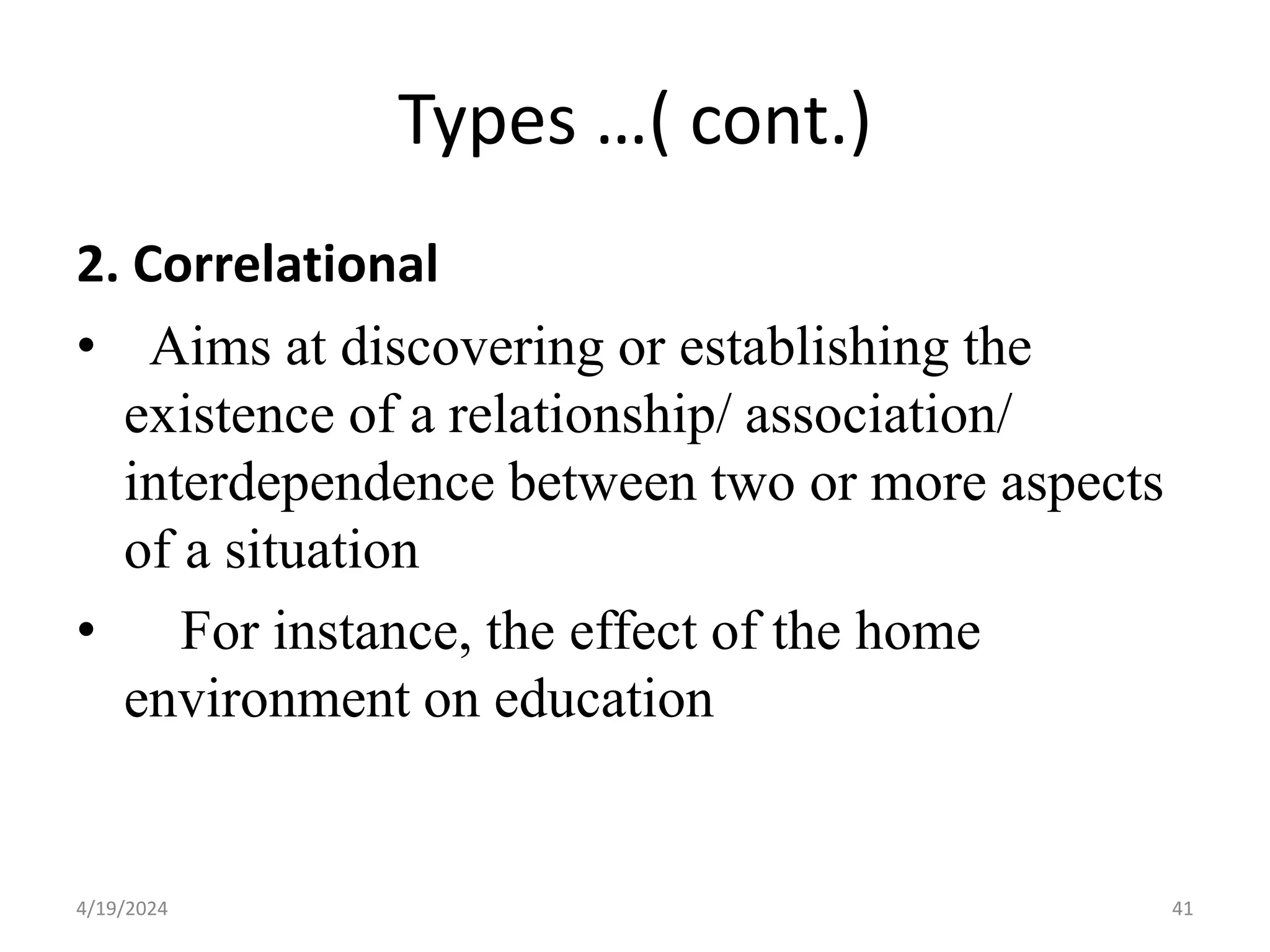 Types …( cont.)
2. Correlational
• Aims at discovering or establishing the
existence of a relationship/ association/
interdependence between two or more aspects
of a situation
• For instance, the effect of the home
environment on education
41
4/19/2024
 