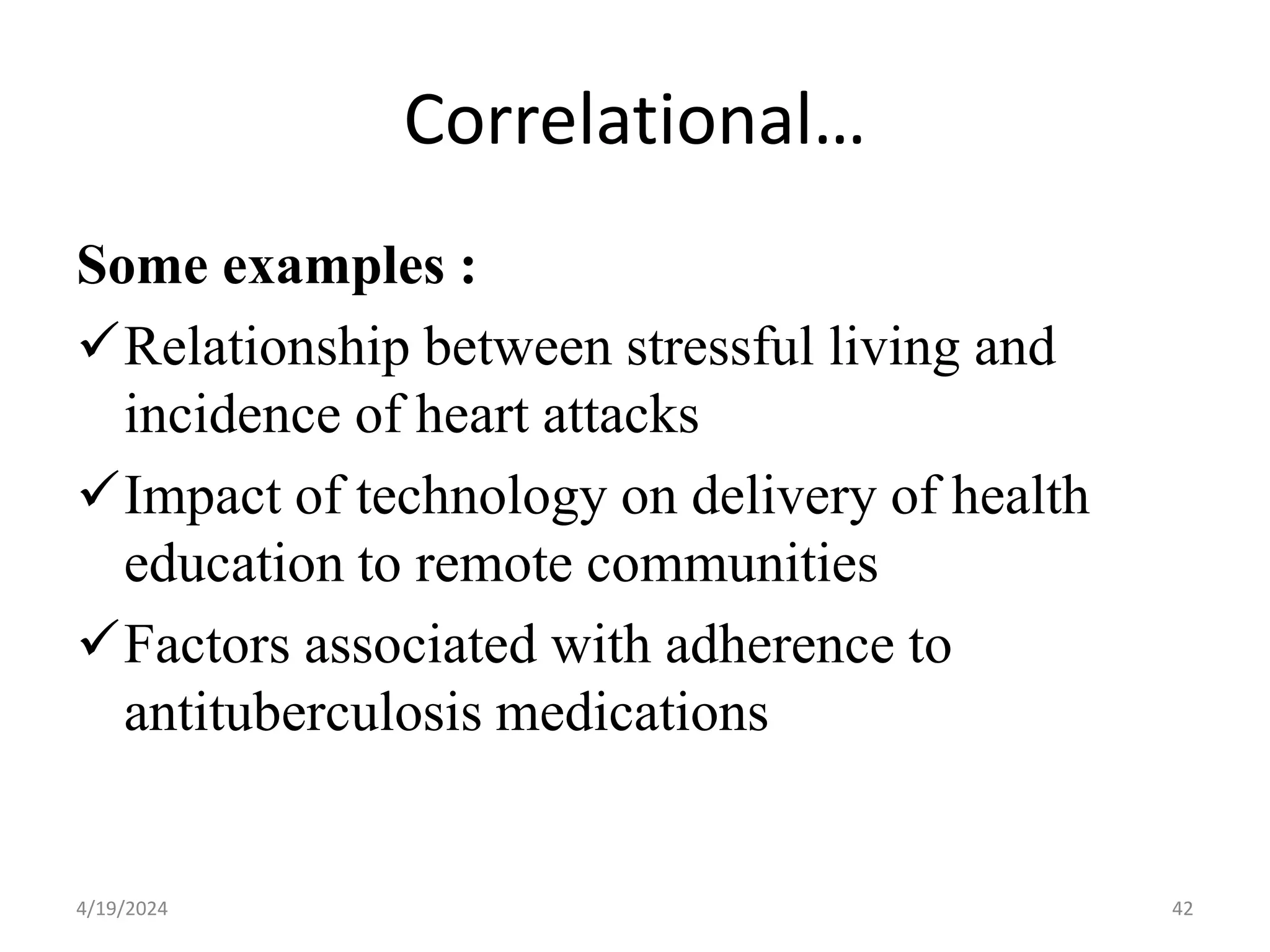 Correlational…
Some examples :
Relationship between stressful living and
incidence of heart attacks
Impact of technology on delivery of health
education to remote communities
Factors associated with adherence to
antituberculosis medications
42
4/19/2024
 