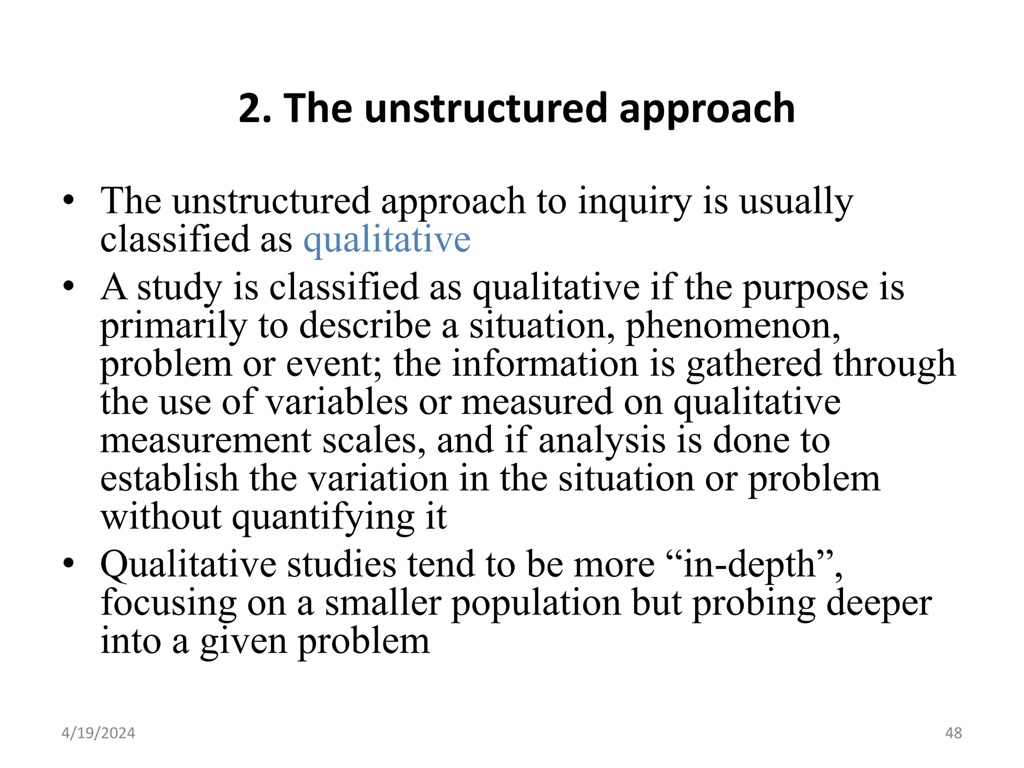 2. The unstructured approach
• The unstructured approach to inquiry is usually
classified as qualitative
• A study is classified as qualitative if the purpose is
primarily to describe a situation, phenomenon,
problem or event; the information is gathered through
the use of variables or measured on qualitative
measurement scales, and if analysis is done to
establish the variation in the situation or problem
without quantifying it
• Qualitative studies tend to be more “in-depth”,
focusing on a smaller population but probing deeper
into a given problem
48
4/19/2024
 