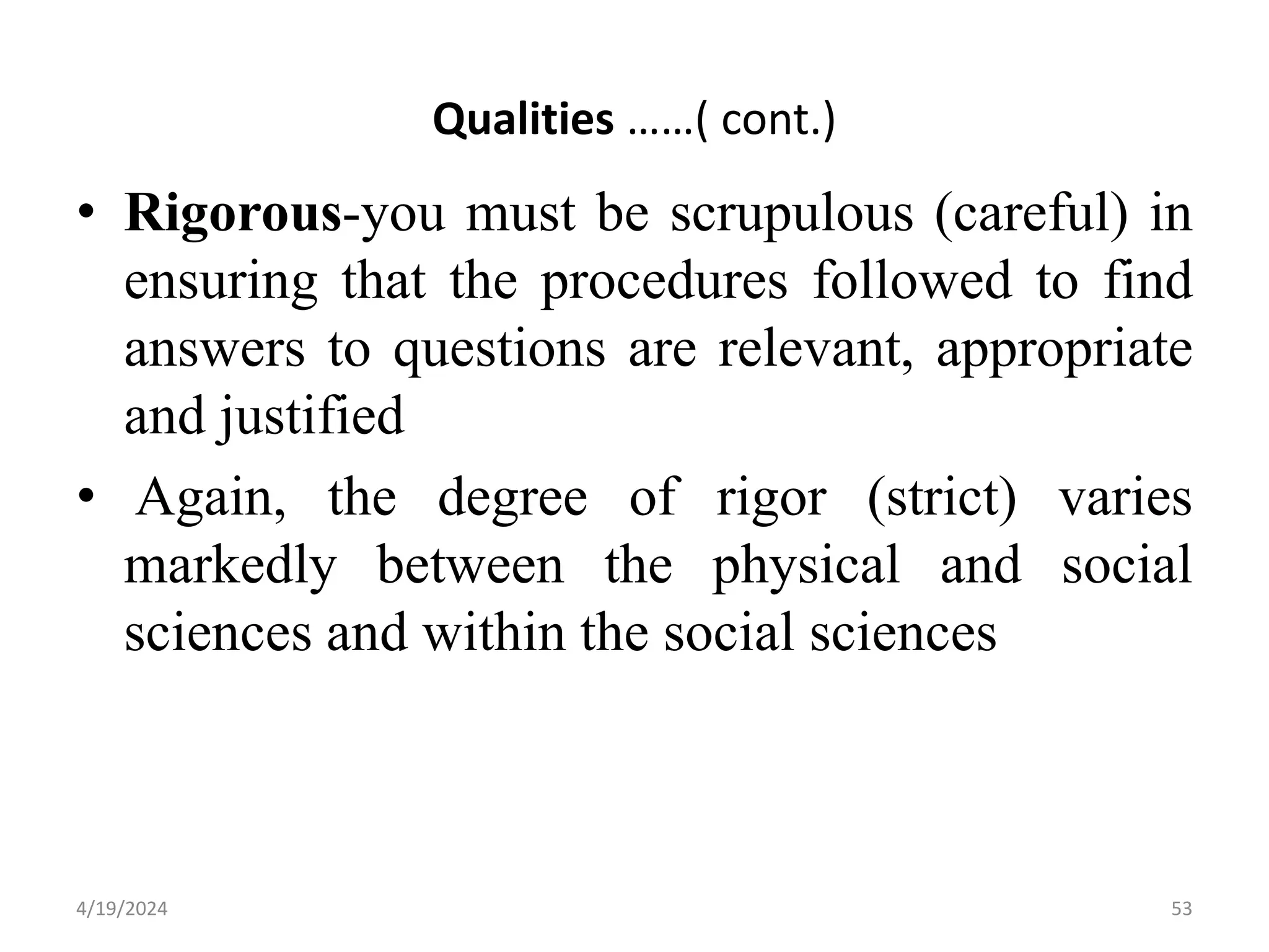 Qualities ……( cont.)
• Rigorous-you must be scrupulous (careful) in
ensuring that the procedures followed to find
answers to questions are relevant, appropriate
and justified
• Again, the degree of rigor (strict) varies
markedly between the physical and social
sciences and within the social sciences
53
4/19/2024
 