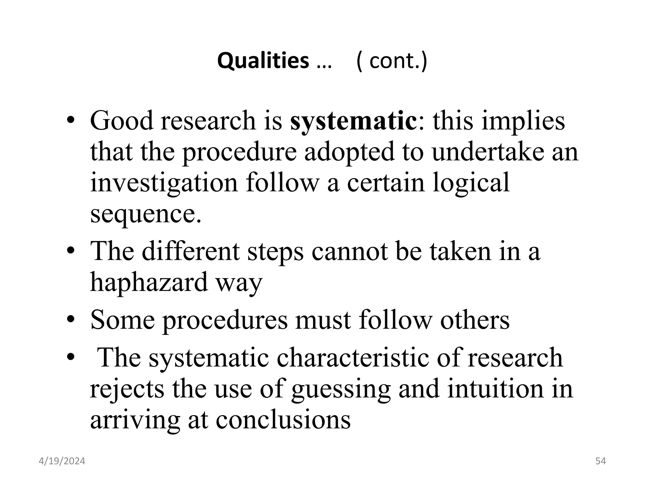 Qualities … ( cont.)
• Good research is systematic: this implies
that the procedure adopted to undertake an
investigation follow a certain logical
sequence.
• The different steps cannot be taken in a
haphazard way
• Some procedures must follow others
• The systematic characteristic of research
rejects the use of guessing and intuition in
arriving at conclusions
54
4/19/2024
 