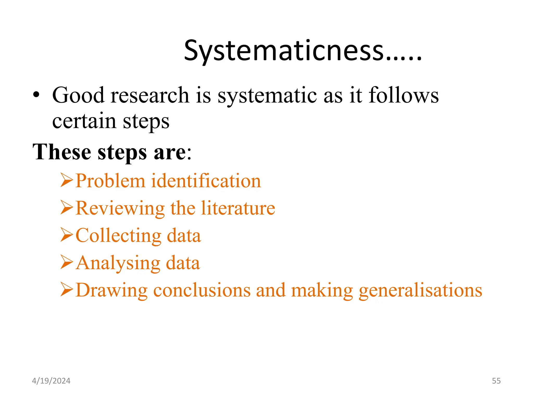 Systematicness…..
• Good research is systematic as it follows
certain steps
These steps are:
Problem identification
Reviewing the literature
Collecting data
Analysing data
Drawing conclusions and making generalisations
55
4/19/2024
 