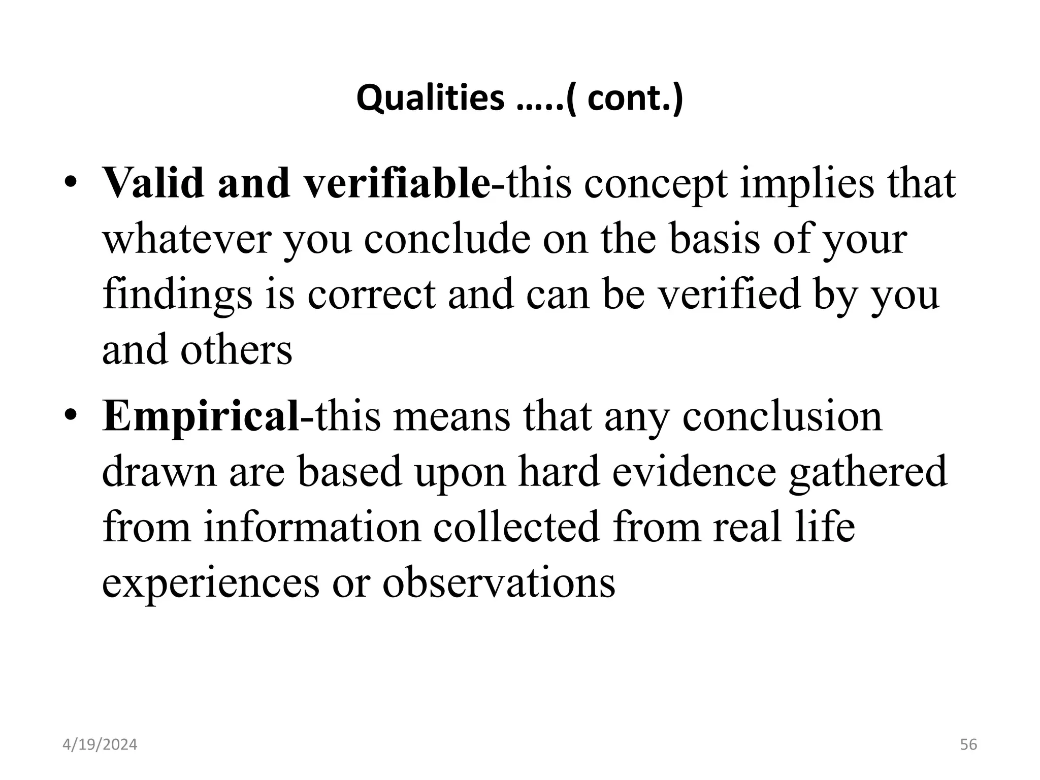 Qualities …..( cont.)
• Valid and verifiable-this concept implies that
whatever you conclude on the basis of your
findings is correct and can be verified by you
and others
• Empirical-this means that any conclusion
drawn are based upon hard evidence gathered
from information collected from real life
experiences or observations
56
4/19/2024
 