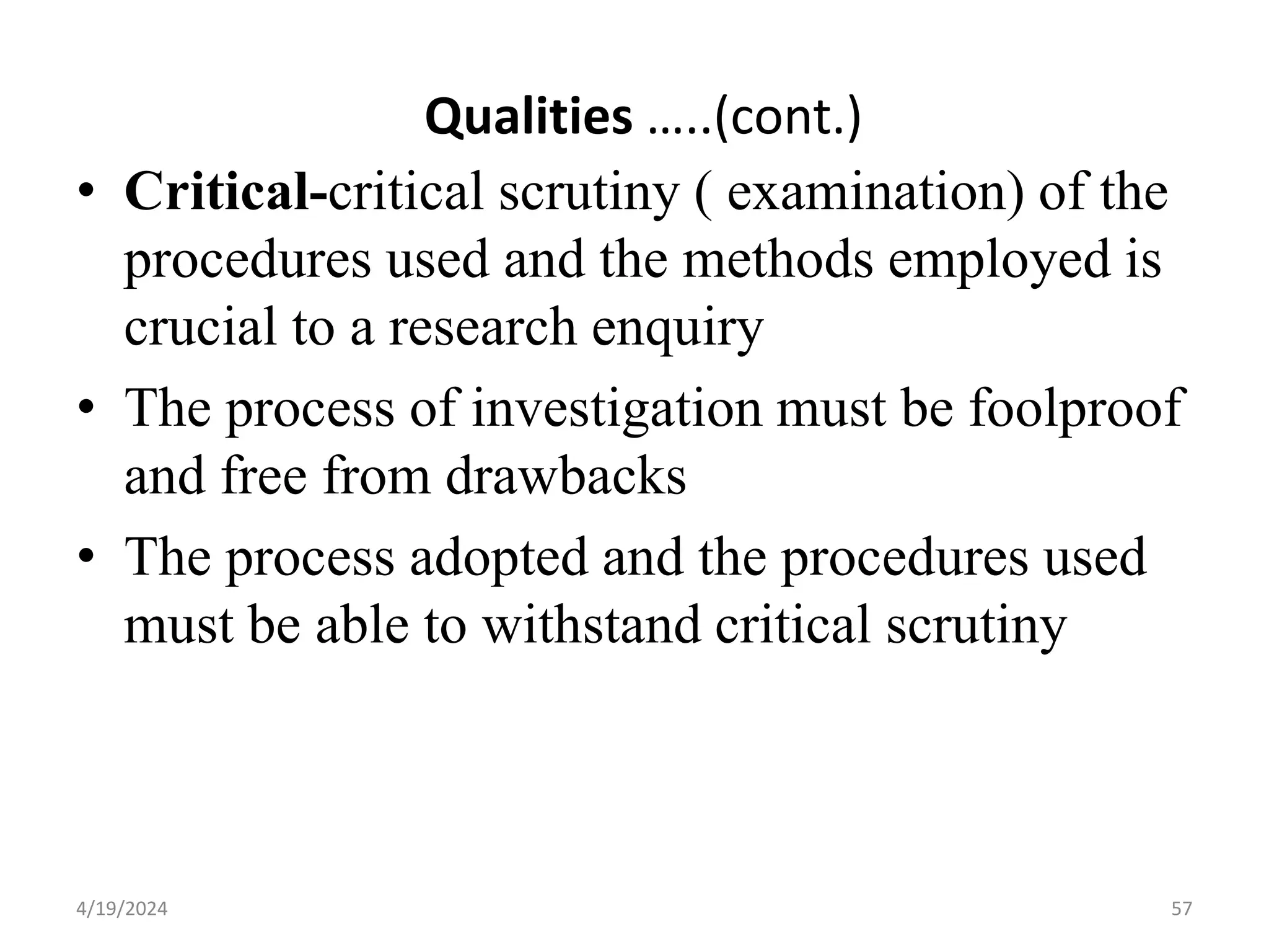 Qualities …..(cont.)
• Critical-critical scrutiny ( examination) of the
procedures used and the methods employed is
crucial to a research enquiry
• The process of investigation must be foolproof
and free from drawbacks
• The process adopted and the procedures used
must be able to withstand critical scrutiny
57
4/19/2024
 