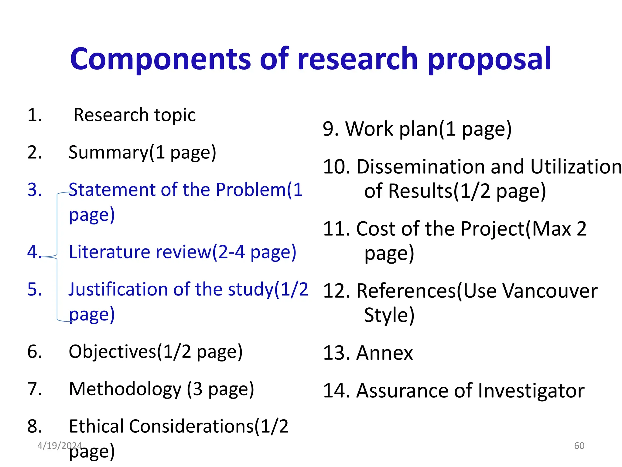 Components of research proposal
1. Research topic
2. Summary(1 page)
3. Statement of the Problem(1
page)
4. Literature review(2-4 page)
5. Justification of the study(1/2
page)
6. Objectives(1/2 page)
7. Methodology (3 page)
8. Ethical Considerations(1/2
page)
9. Work plan(1 page)
10. Dissemination and Utilization
of Results(1/2 page)
11. Cost of the Project(Max 2
page)
12. References(Use Vancouver
Style)
13. Annex
14. Assurance of Investigator
60
4/19/2024
 
