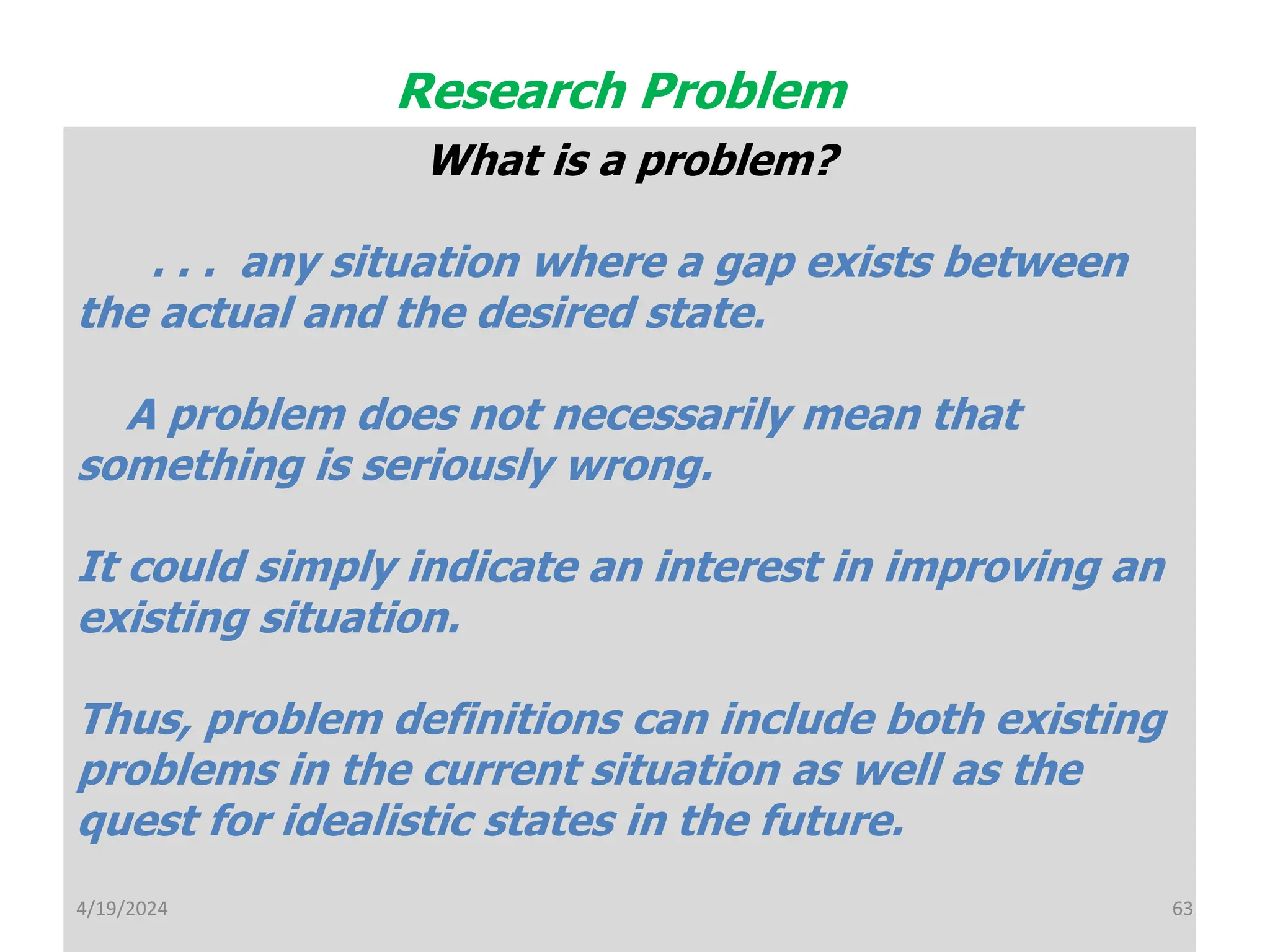 What is a problem?
. . . any situation where a gap exists between
the actual and the desired state.
A problem does not necessarily mean that
something is seriously wrong.
It could simply indicate an interest in improving an
existing situation.
Thus, problem definitions can include both existing
problems in the current situation as well as the
quest for idealistic states in the future.
Research Problem
63
4/19/2024
 