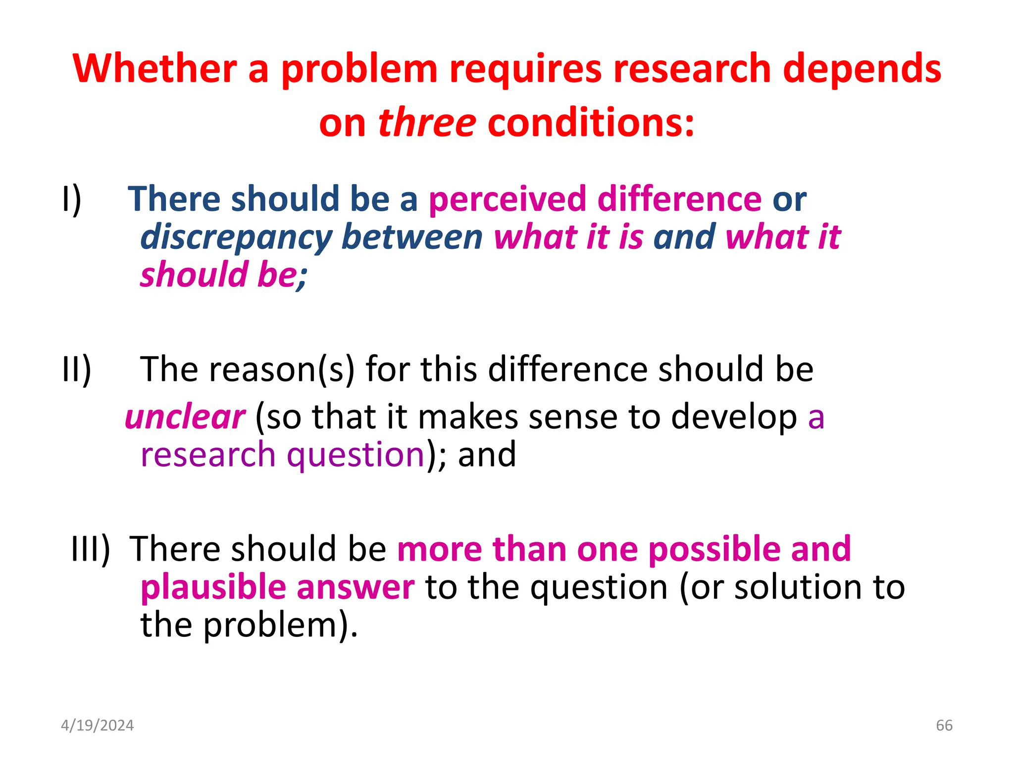 Whether a problem requires research depends
on three conditions:
I) There should be a perceived difference or
discrepancy between what it is and what it
should be;
II) The reason(s) for this difference should be
unclear (so that it makes sense to develop a
research question); and
III) There should be more than one possible and
plausible answer to the question (or solution to
the problem).
66
4/19/2024
 