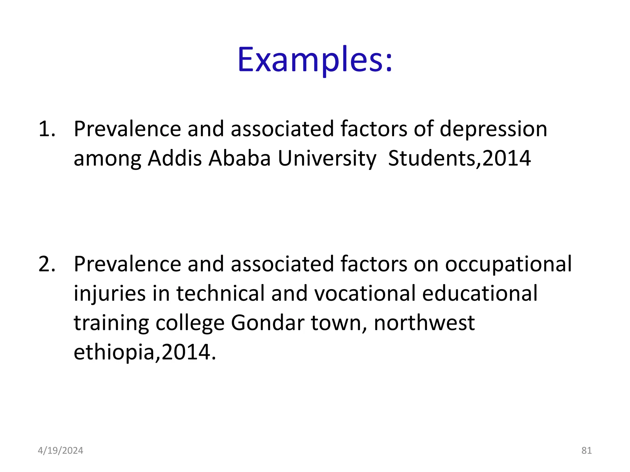 Examples:
1. Prevalence and associated factors of depression
among Addis Ababa University Students,2014
2. Prevalence and associated factors on occupational
injuries in technical and vocational educational
training college Gondar town, northwest
ethiopia,2014.
81
4/19/2024
 