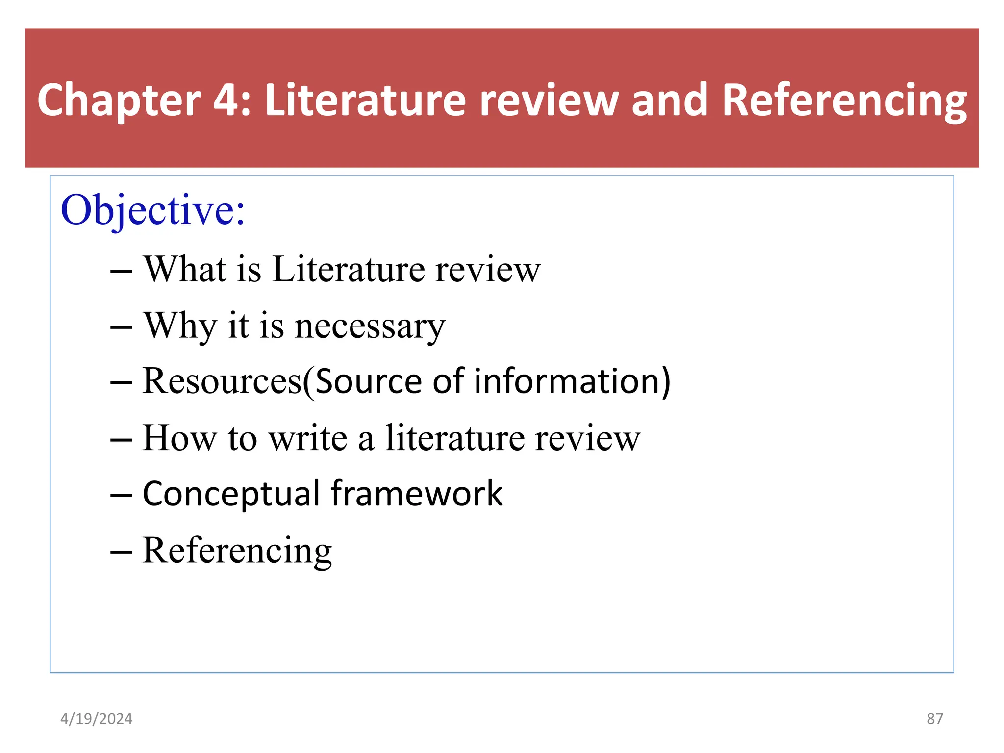 Chapter 4: Literature review and Referencing
Objective:
– What is Literature review
– Why it is necessary
– Resources(Source of information)
– How to write a literature review
– Conceptual framework
– Referencing
87
4/19/2024
 