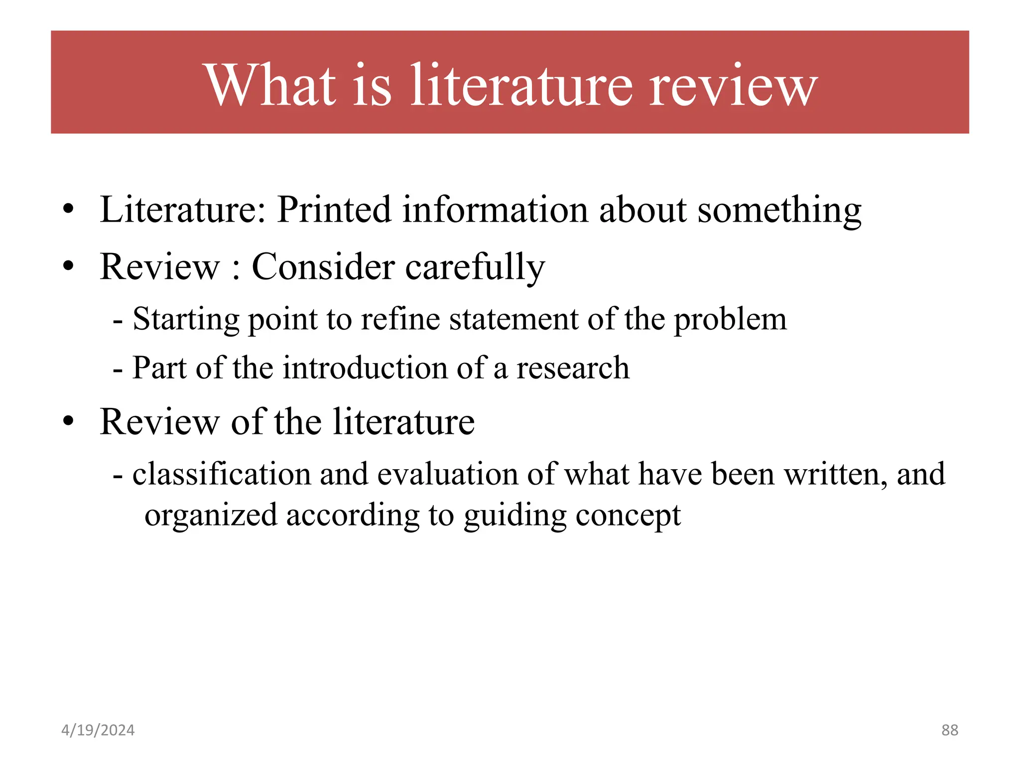 What is literature review
• Literature: Printed information about something
• Review : Consider carefully
- Starting point to refine statement of the problem
- Part of the introduction of a research
• Review of the literature
- classification and evaluation of what have been written, and
organized according to guiding concept
88
4/19/2024
 