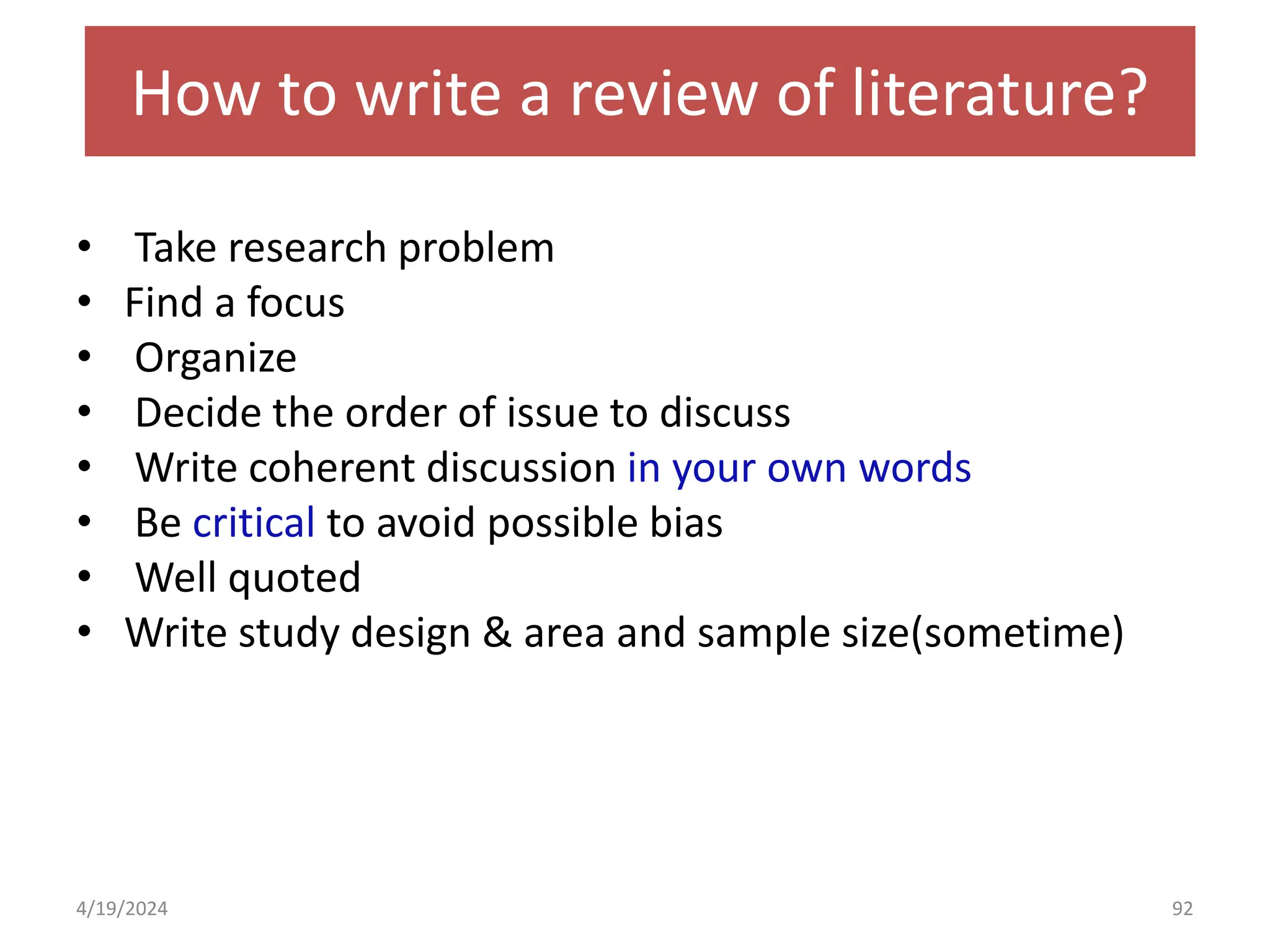 How to write a review of literature?
• Take research problem
• Find a focus
• Organize
• Decide the order of issue to discuss
• Write coherent discussion in your own words
• Be critical to avoid possible bias
• Well quoted
• Write study design & area and sample size(sometime)
92
4/19/2024
 