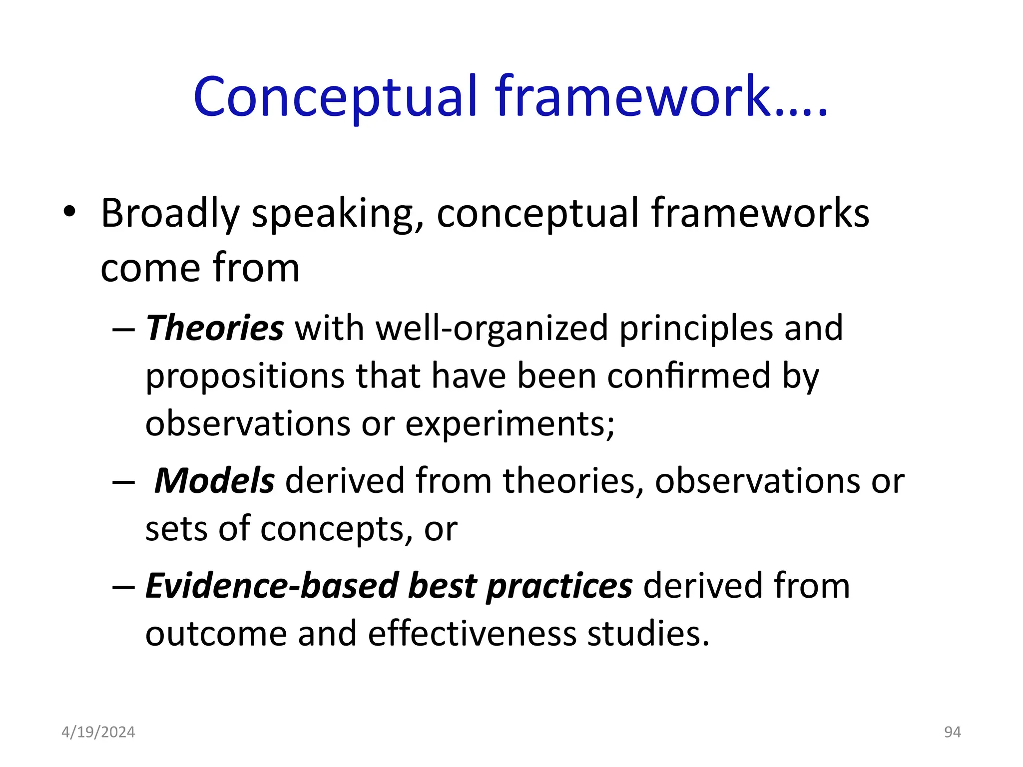 Conceptual framework….
• Broadly speaking, conceptual frameworks
come from
– Theories with well-organized principles and
propositions that have been conﬁrmed by
observations or experiments;
– Models derived from theories, observations or
sets of concepts, or
– Evidence-based best practices derived from
outcome and effectiveness studies.
94
4/19/2024
 