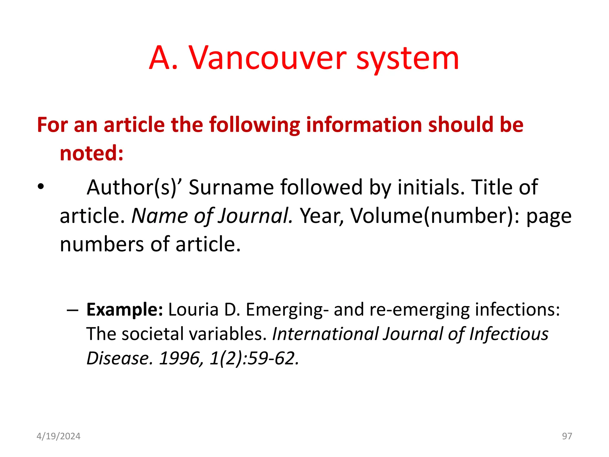 A. Vancouver system
For an article the following information should be
noted:
• Author(s)’ Surname followed by initials. Title of
article. Name of Journal. Year, Volume(number): page
numbers of article.
– Example: Louria D. Emerging- and re-emerging infections:
The societal variables. International Journal of Infectious
Disease. 1996, 1(2):59-62.
97
4/19/2024
 