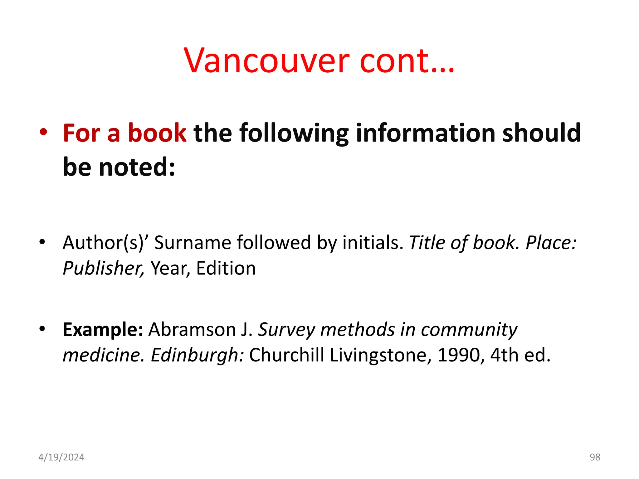 Vancouver cont…
• For a book the following information should
be noted:
• Author(s)’ Surname followed by initials. Title of book. Place:
Publisher, Year, Edition
• Example: Abramson J. Survey methods in community
medicine. Edinburgh: Churchill Livingstone, 1990, 4th ed.
98
4/19/2024
 