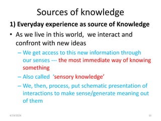 Sources of knowledge
1) Everyday experience as source of Knowledge
• As we live in this world, we interact and
confront with new ideas
– We get access to this new information through
our senses --- the most immediate way of knowing
something
– Also called ‘sensory knowledge’
– We, then, process, put schematic presentation of
interactions to make sense/generate meaning out
of them
10
4/19/2024
 