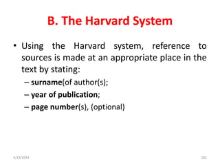 B. The Harvard System
• Using the Harvard system, reference to
sources is made at an appropriate place in the
text by stating:
– surname(of author(s);
– year of publication;
– page number(s), (optional)
101
4/19/2024
 