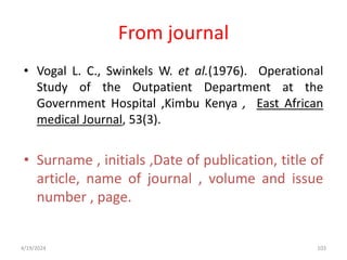 From journal
• Vogal L. C., Swinkels W. et al.(1976). Operational
Study of the Outpatient Department at the
Government Hospital ,Kimbu Kenya , East African
medical Journal, 53(3).
• Surname , initials ,Date of publication, title of
article, name of journal , volume and issue
number , page.
103
4/19/2024
 