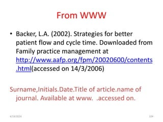 From WWW
• Backer, L.A. (2002). Strategies for better
patient flow and cycle time. Downloaded from
Family practice management at
http://www.aafp.org/fpm/20020600/contents
.html(accessed on 14/3/2006)
Surname,Initials.Date.Title of article.name of
journal. Available at www. .accessed on.
104
4/19/2024
 