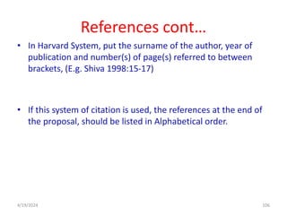 References cont…
• In Harvard System, put the surname of the author, year of
publication and number(s) of page(s) referred to between
brackets, (E.g. Shiva 1998:15-17)
• If this system of citation is used, the references at the end of
the proposal, should be listed in Alphabetical order.
106
4/19/2024
 