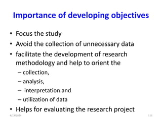 Importance of developing objectives
• Focus the study
• Avoid the collection of unnecessary data
• facilitate the development of research
methodology and help to orient the
– collection,
– analysis,
– interpretation and
– utilization of data
• Helps for evaluating the research project
110
4/19/2024
 