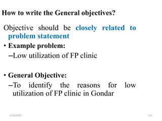 112
Objective should be closely related to
problem statement
• Example problem:
–Low utilization of FP clinic
• General Objective:
–To identify the reasons for low
utilization of FP clinic in Gondar
4/19/2024
 