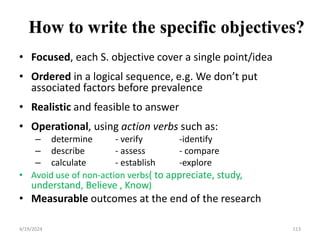 How to write the specific objectives?
• Focused, each S. objective cover a single point/idea
• Ordered in a logical sequence, e.g. We don’t put
associated factors before prevalence
• Realistic and feasible to answer
• Operational, using action verbs such as:
– determine - verify -identify
– describe - assess - compare
– calculate - establish -explore
• Avoid use of non-action verbs( to appreciate, study,
understand, Believe , Know)
• Measurable outcomes at the end of the research
113
4/19/2024
 