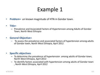 Example 1
• Problem= un known magnitude of HTN in Gondar town.
• Title=
– Prevalence and Associated Factors of Hypertension among Adults of Gondar
Town, North West Ethiopia
• General Objective=
– To assess the prevalence and associated factors of hypertension among adults
of Gondar town, North West Ethiopia, April 2012
• Specific objectives
– To determine the prevalence of hypertension among adults of Gondar town,
North West Ethiopia, April 2012
– To identify factors associated with hypertension among adults of Gondar town
, North West Ethiopia, April 2012
115
4/19/2024
 