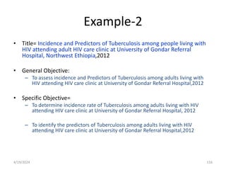 Example-2
• Title= Incidence and Predictors of Tuberculosis among people living with
HIV attending adult HIV care clinic at University of Gondar Referral
Hospital, Northwest Ethiopia,2012
• General Objective:
– To assess incidence and Predictors of Tuberculosis among adults living with
HIV attending HIV care clinic at University of Gondar Referral Hospital,2012
• Specific Objective=
– To determine incidence rate of Tuberculosis among adults living with HIV
attending HIV care clinic at University of Gondar Referral Hospital, 2012
– To identify the predictors of Tuberculosis among adults living with HIV
attending HIV care clinic at University of Gondar Referral Hospital,2012
116
4/19/2024
 